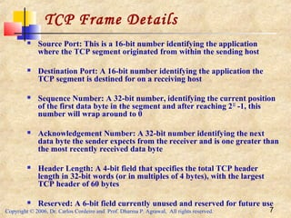 Copyright © 2006, Dr. Carlos Cordeiro and Prof. Dharma P. Agrawal, All rights reserved. 7
 Source Port: This is a 16-bit number identifying the application
where the TCP segment originated from within the sending host
 Destination Port: A 16-bit number identifying the application the
TCP segment is destined for on a receiving host
 Sequence Number: A 32-bit number, identifying the current position
of the first data byte in the segment and after reaching 232
-1, this
number will wrap around to 0
 Acknowledgement Number: A 32-bit number identifying the next
data byte the sender expects from the receiver and is one greater than
the most recently received data byte
 Header Length: A 4-bit field that specifies the total TCP header
length in 32-bit words (or in multiples of 4 bytes), with the largest
TCP header of 60 bytes
 Reserved: A 6-bit field currently unused and reserved for future use
TCP Frame Details
 