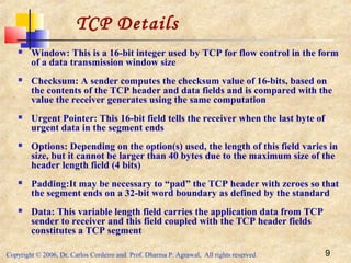 Copyright © 2006, Dr. Carlos Cordeiro and Prof. Dharma P. Agrawal, All rights reserved. 9
 Window: This is a 16-bit integer used by TCP for flow control in the form
of a data transmission window size
 Checksum: A sender computes the checksum value of 16-bits, based on
the contents of the TCP header and data fields and is compared with the
value the receiver generates using the same computation
 Urgent Pointer: This 16-bit field tells the receiver when the last byte of
urgent data in the segment ends
 Options: Depending on the option(s) used, the length of this field varies in
size, but it cannot be larger than 40 bytes due to the maximum size of the
header length field (4 bits)
 Padding:It may be necessary to “pad” the TCP header with zeroes so that
the segment ends on a 32-bit word boundary as defined by the standard
 Data: This variable length field carries the application data from TCP
sender to receiver and this field coupled with the TCP header fields
constitutes a TCP segment
TCP Details
 
