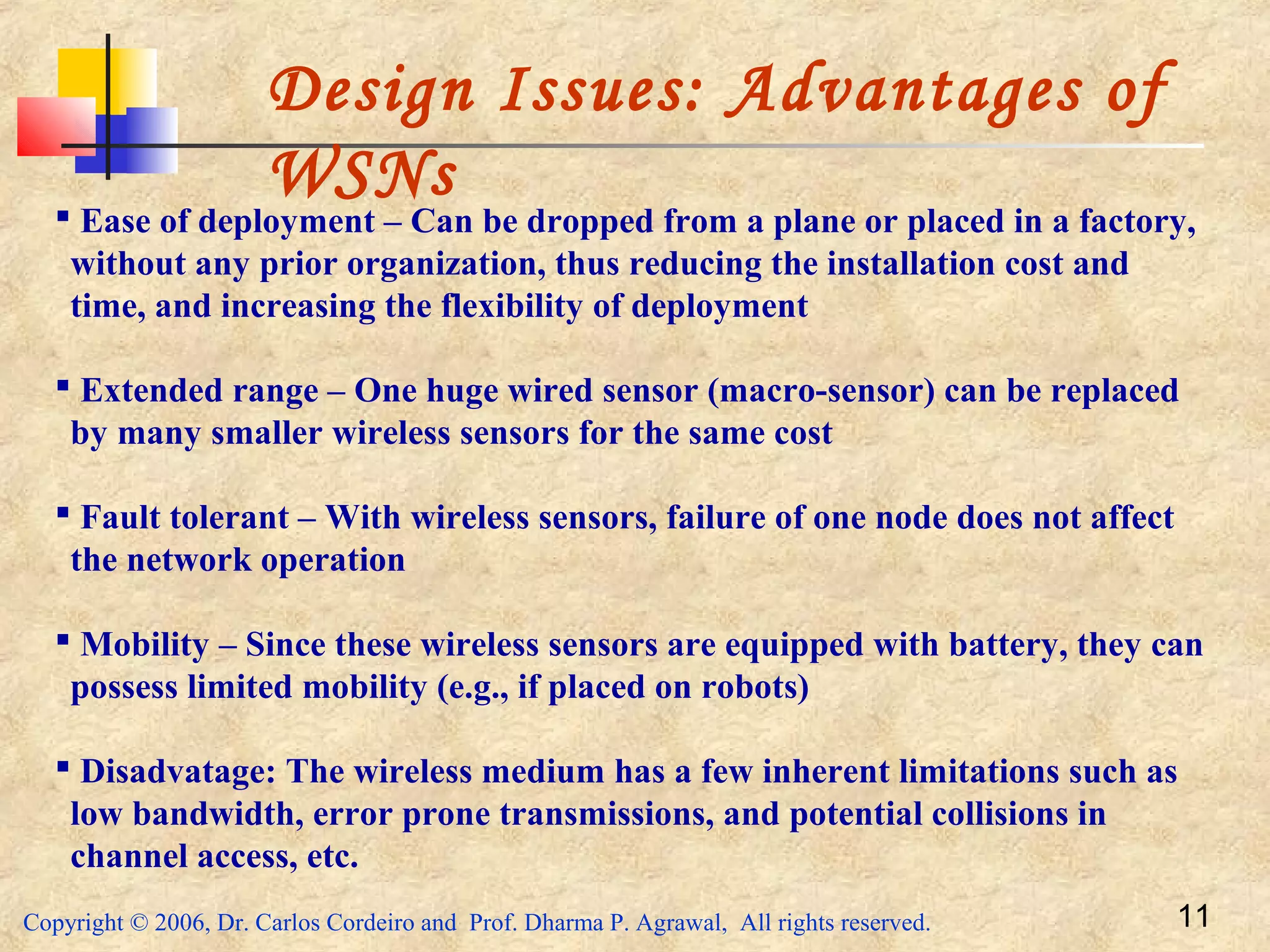 Copyright © 2006, Dr. Carlos Cordeiro and Prof. Dharma P. Agrawal, All rights reserved. 11
Design Issues: Advantages of
WSNs
 Ease of deployment – Can be dropped from a plane or placed in a factory,
without any prior organization, thus reducing the installation cost and
time, and increasing the flexibility of deployment
 Extended range – One huge wired sensor (macro-sensor) can be replaced
by many smaller wireless sensors for the same cost
 Fault tolerant – With wireless sensors, failure of one node does not affect
the network operation
 Mobility – Since these wireless sensors are equipped with battery, they can
possess limited mobility (e.g., if placed on robots)
 Disadvatage: The wireless medium has a few inherent limitations such as
low bandwidth, error prone transmissions, and potential collisions in
channel access, etc.
 