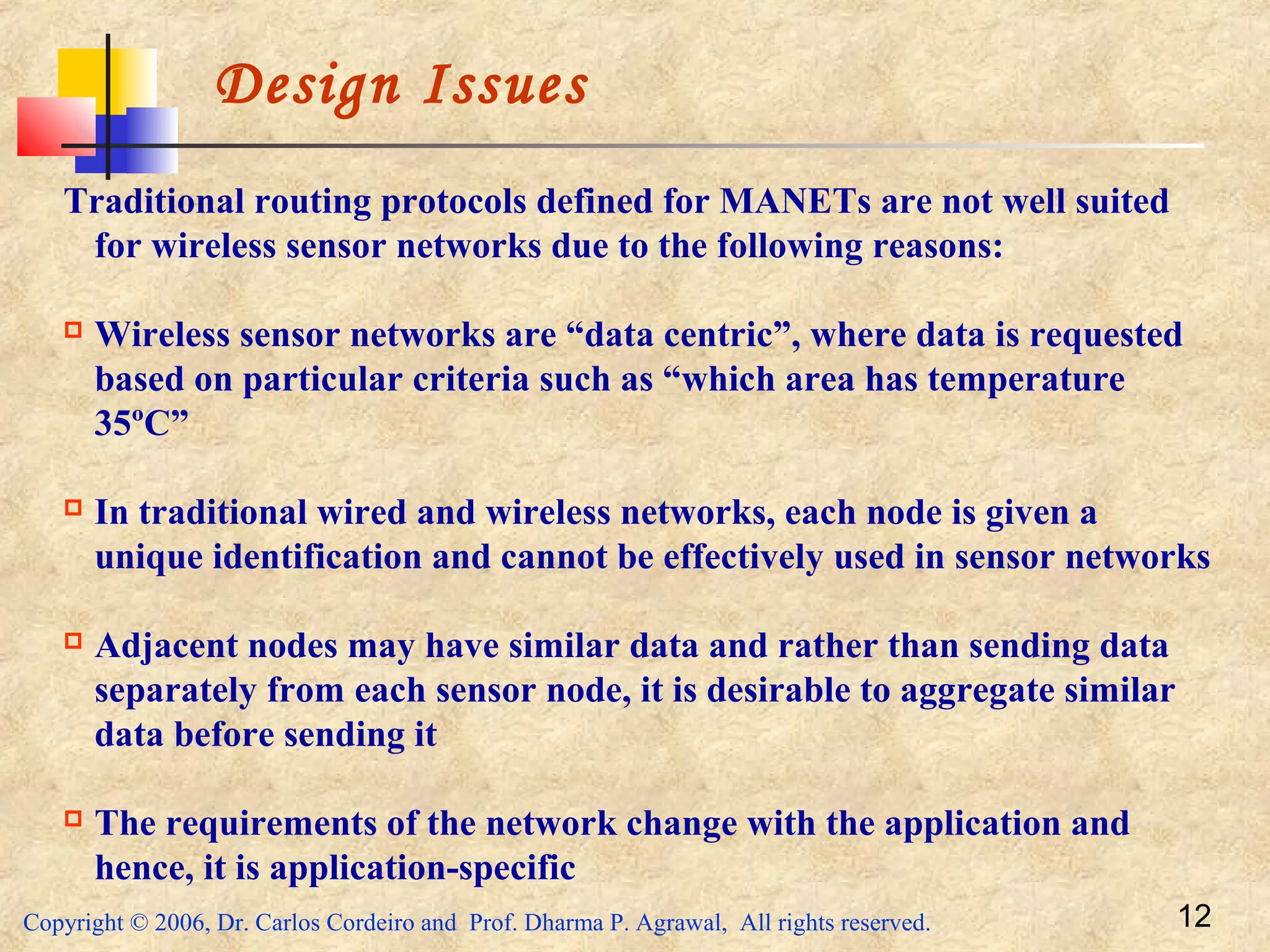 Copyright © 2006, Dr. Carlos Cordeiro and Prof. Dharma P. Agrawal, All rights reserved. 12
Design Issues
Traditional routing protocols defined for MANETs are not well suited
for wireless sensor networks due to the following reasons:
 Wireless sensor networks are “data centric”, where data is requested
based on particular criteria such as “which area has temperature
35ºC”
 In traditional wired and wireless networks, each node is given a
unique identification and cannot be effectively used in sensor networks
 Adjacent nodes may have similar data and rather than sending data
separately from each sensor node, it is desirable to aggregate similar
data before sending it
 The requirements of the network change with the application and
hence, it is application-specific
 