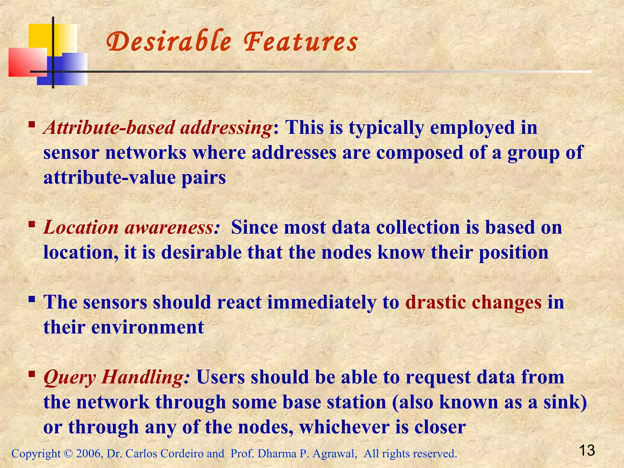Copyright © 2006, Dr. Carlos Cordeiro and Prof. Dharma P. Agrawal, All rights reserved. 13
Desirable Features
 Attribute-based addressing: This is typically employed in
sensor networks where addresses are composed of a group of
attribute-value pairs
 Location awareness: Since most data collection is based on
location, it is desirable that the nodes know their position
 The sensors should react immediately to drastic changes in
their environment
 Query Handling: Users should be able to request data from
the network through some base station (also known as a sink)
or through any of the nodes, whichever is closer
 