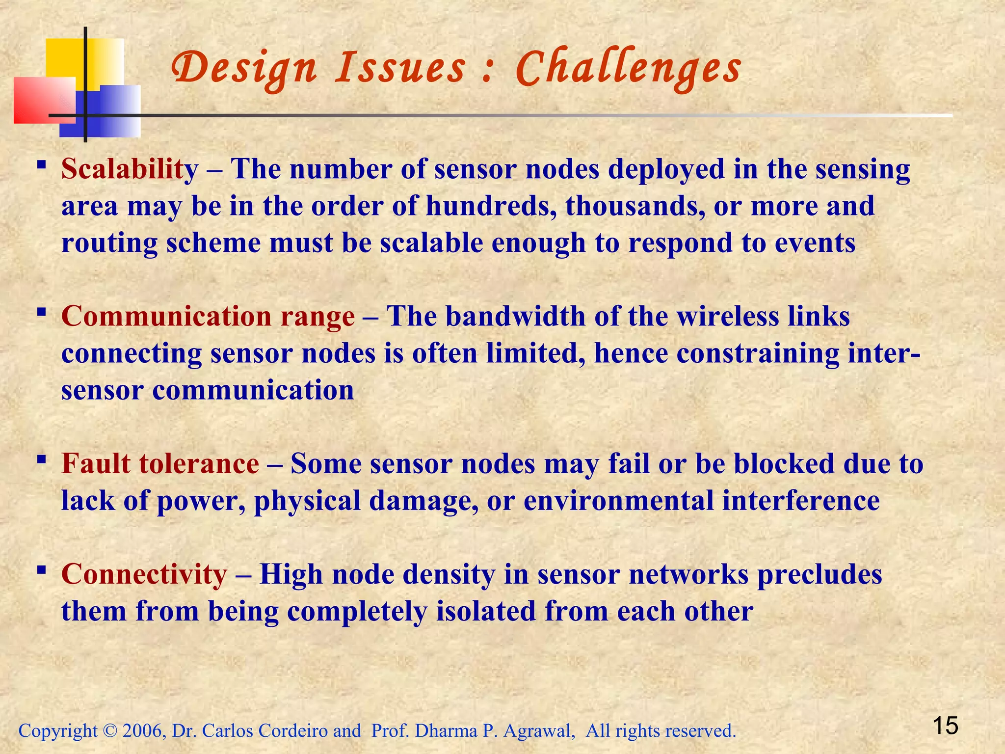 Copyright © 2006, Dr. Carlos Cordeiro and Prof. Dharma P. Agrawal, All rights reserved. 15
Design Issues : Challenges
 Scalability – The number of sensor nodes deployed in the sensing
area may be in the order of hundreds, thousands, or more and
routing scheme must be scalable enough to respond to events
 Communication range – The bandwidth of the wireless links
connecting sensor nodes is often limited, hence constraining inter-
sensor communication
 Fault tolerance – Some sensor nodes may fail or be blocked due to
lack of power, physical damage, or environmental interference
 Connectivity – High node density in sensor networks precludes
them from being completely isolated from each other
 