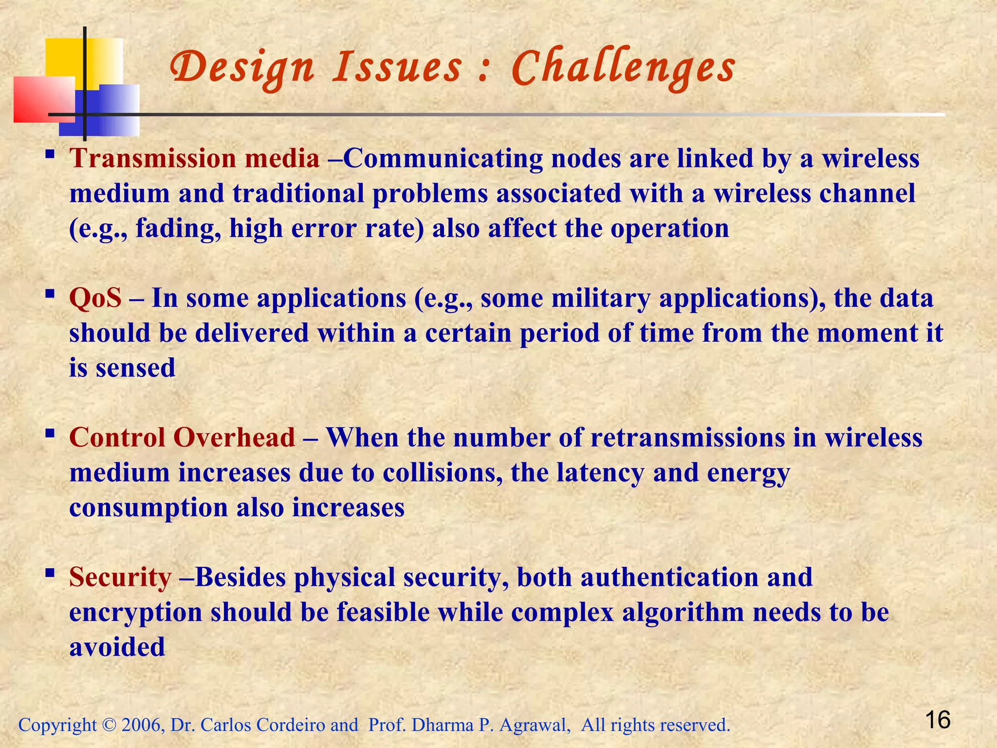 Copyright © 2006, Dr. Carlos Cordeiro and Prof. Dharma P. Agrawal, All rights reserved. 16
Design Issues : Challenges
 Transmission media –Communicating nodes are linked by a wireless
medium and traditional problems associated with a wireless channel
(e.g., fading, high error rate) also affect the operation
 QoS – In some applications (e.g., some military applications), the data
should be delivered within a certain period of time from the moment it
is sensed
 Control Overhead – When the number of retransmissions in wireless
medium increases due to collisions, the latency and energy
consumption also increases
 Security –Besides physical security, both authentication and
encryption should be feasible while complex algorithm needs to be
avoided
 