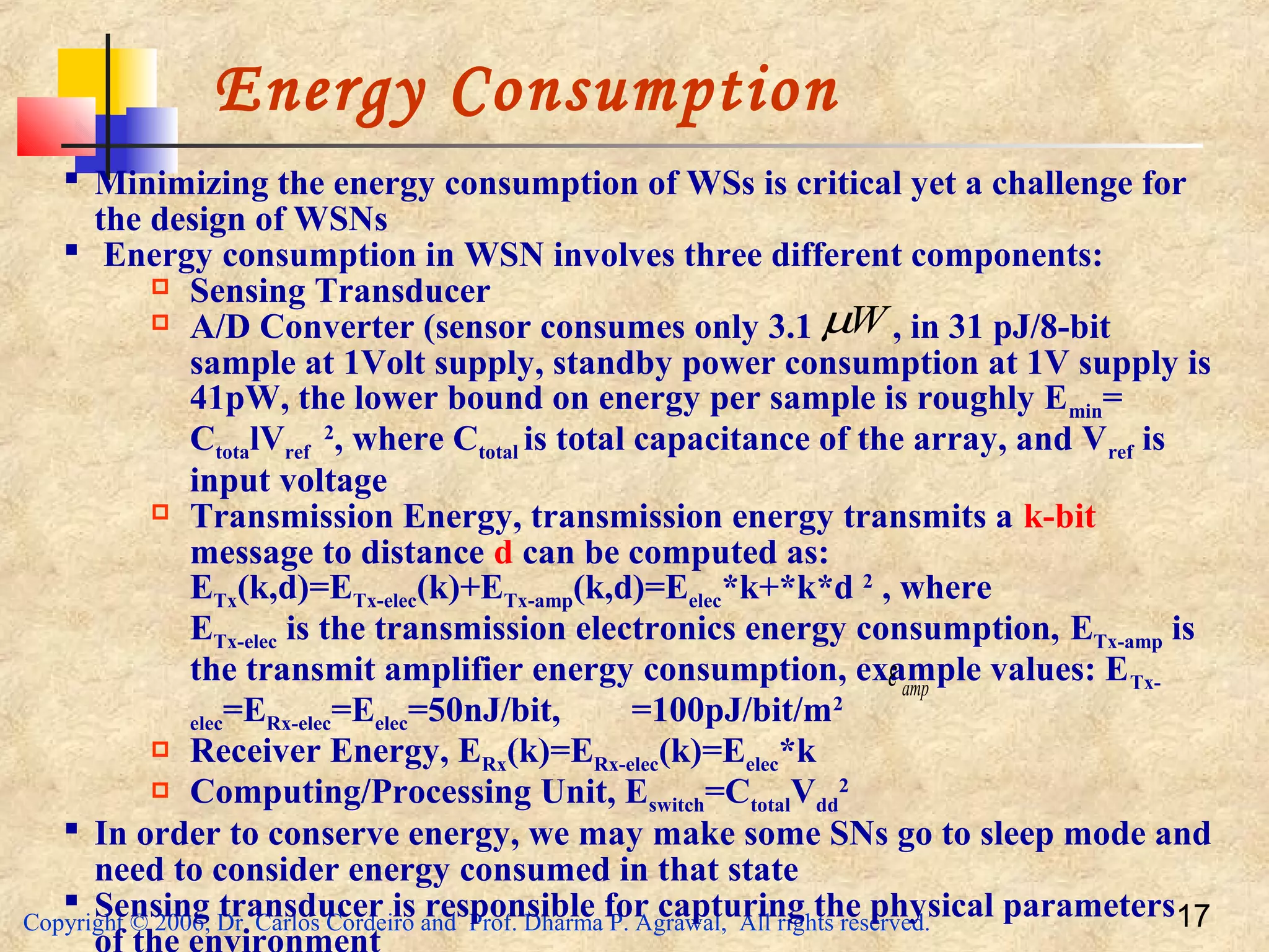 Copyright © 2006, Dr. Carlos Cordeiro and Prof. Dharma P. Agrawal, All rights reserved. 17
Energy Consumption
 Minimizing the energy consumption of WSs is critical yet a challenge for
the design of WSNs
 Energy consumption in WSN involves three different components:
 Sensing Transducer
 A/D Converter (sensor consumes only 3.1 , in 31 pJ/8-bit
sample at 1Volt supply, standby power consumption at 1V supply is
41pW, the lower bound on energy per sample is roughly Emin=
CtotalVref
2
, where Ctotal is total capacitance of the array, and Vref is
input voltage
 Transmission Energy, transmission energy transmits a k-bit
message to distance d can be computed as:
ETx(k,d)=ETx-elec(k)+ETx-amp(k,d)=Eelec*k+*k*d 2
, where
ETx-elec is the transmission electronics energy consumption, ETx-amp is
the transmit amplifier energy consumption, example values: ETx-
elec=ERx-elec=Eelec=50nJ/bit, =100pJ/bit/m2
 Receiver Energy, ERx(k)=ERx-elec(k)=Eelec*k
 Computing/Processing Unit, Eswitch=CtotalVdd
2
 In order to conserve energy, we may make some SNs go to sleep mode and
need to consider energy consumed in that state
 Sensing transducer is responsible for capturing the physical parameters
Wµ
ampε
 