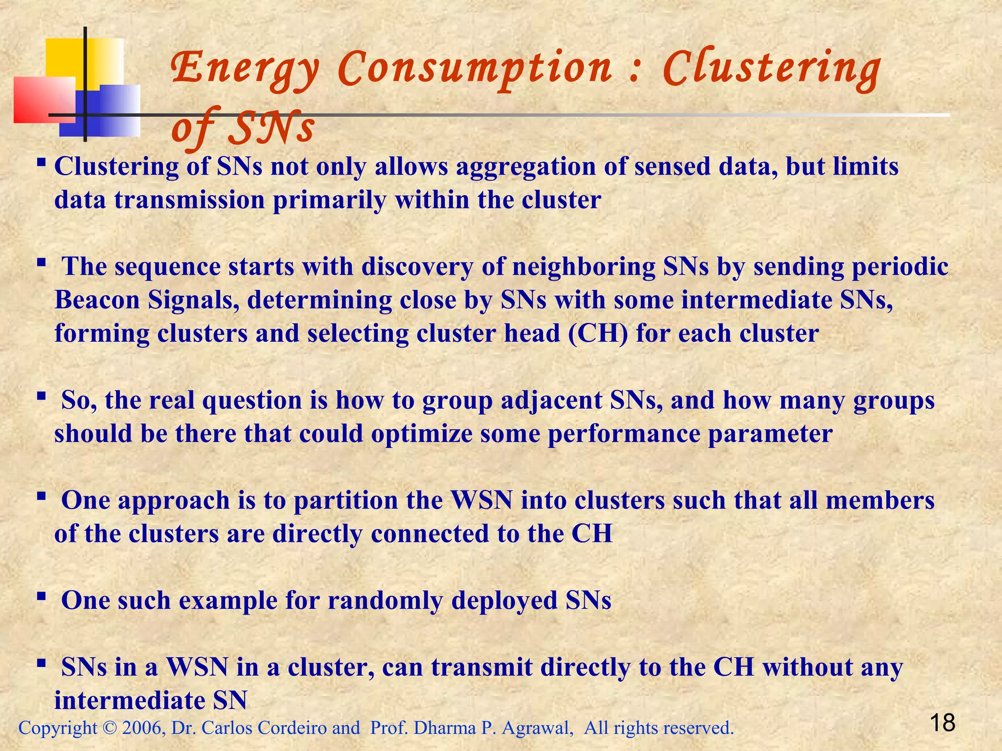 Copyright © 2006, Dr. Carlos Cordeiro and Prof. Dharma P. Agrawal, All rights reserved. 18
Energy Consumption : Clustering
of SNs
 Clustering of SNs not only allows aggregation of sensed data, but limits
data transmission primarily within the cluster
 The sequence starts with discovery of neighboring SNs by sending periodic
Beacon Signals, determining close by SNs with some intermediate SNs,
forming clusters and selecting cluster head (CH) for each cluster
 So, the real question is how to group adjacent SNs, and how many groups
should be there that could optimize some performance parameter
 One approach is to partition the WSN into clusters such that all members
of the clusters are directly connected to the CH
 One such example for randomly deployed SNs
 SNs in a WSN in a cluster, can transmit directly to the CH without any
intermediate SN
 