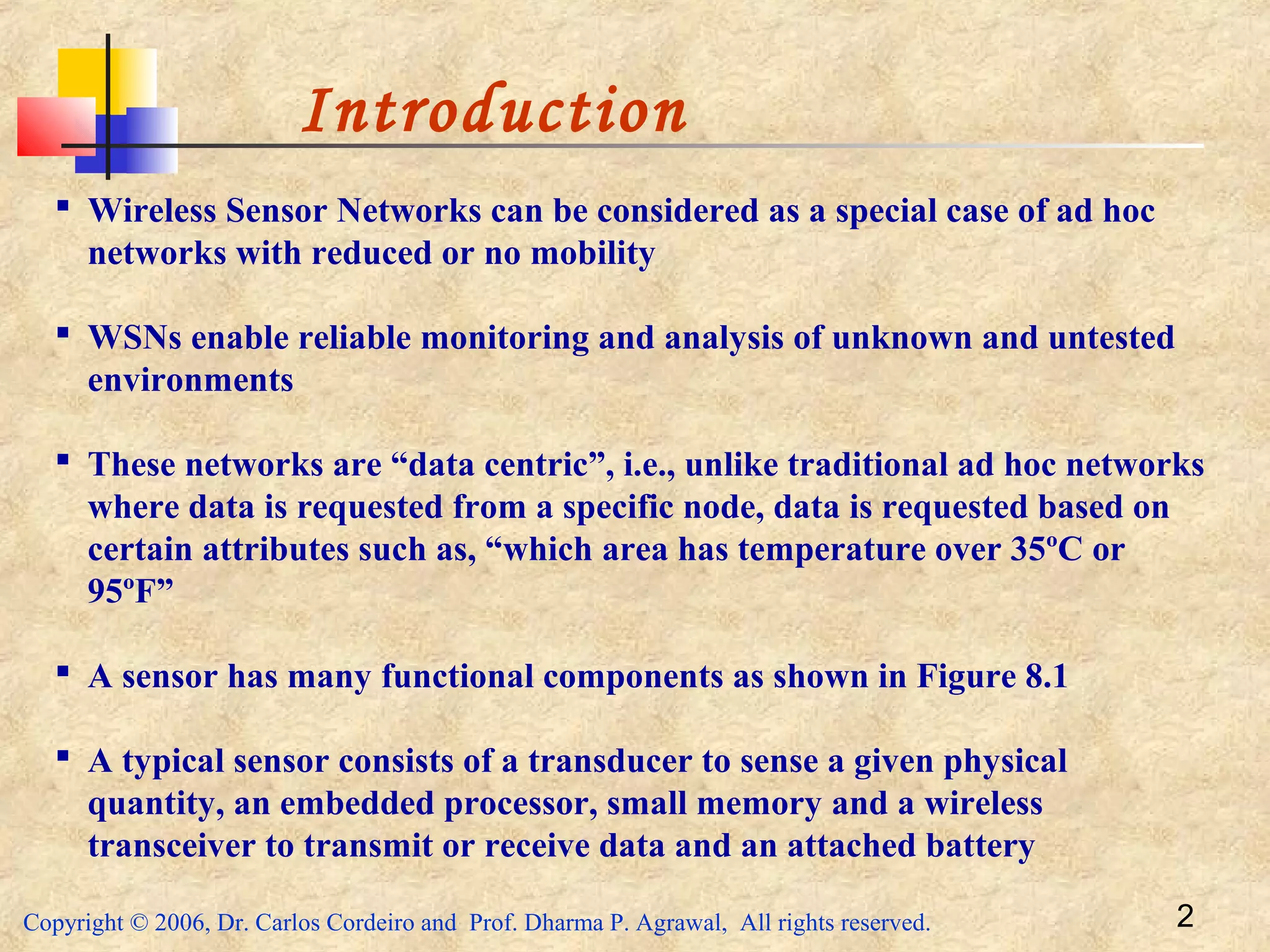 Copyright © 2006, Dr. Carlos Cordeiro and Prof. Dharma P. Agrawal, All rights reserved. 2
Introduction
 Wireless Sensor Networks can be considered as a special case of ad hoc
networks with reduced or no mobility
 WSNs enable reliable monitoring and analysis of unknown and untested
environments
 These networks are “data centric”, i.e., unlike traditional ad hoc networks
where data is requested from a specific node, data is requested based on
certain attributes such as, “which area has temperature over 35ºC or
95ºF”
 A sensor has many functional components as shown in Figure 8.1
 A typical sensor consists of a transducer to sense a given physical
quantity, an embedded processor, small memory and a wireless
transceiver to transmit or receive data and an attached battery
 