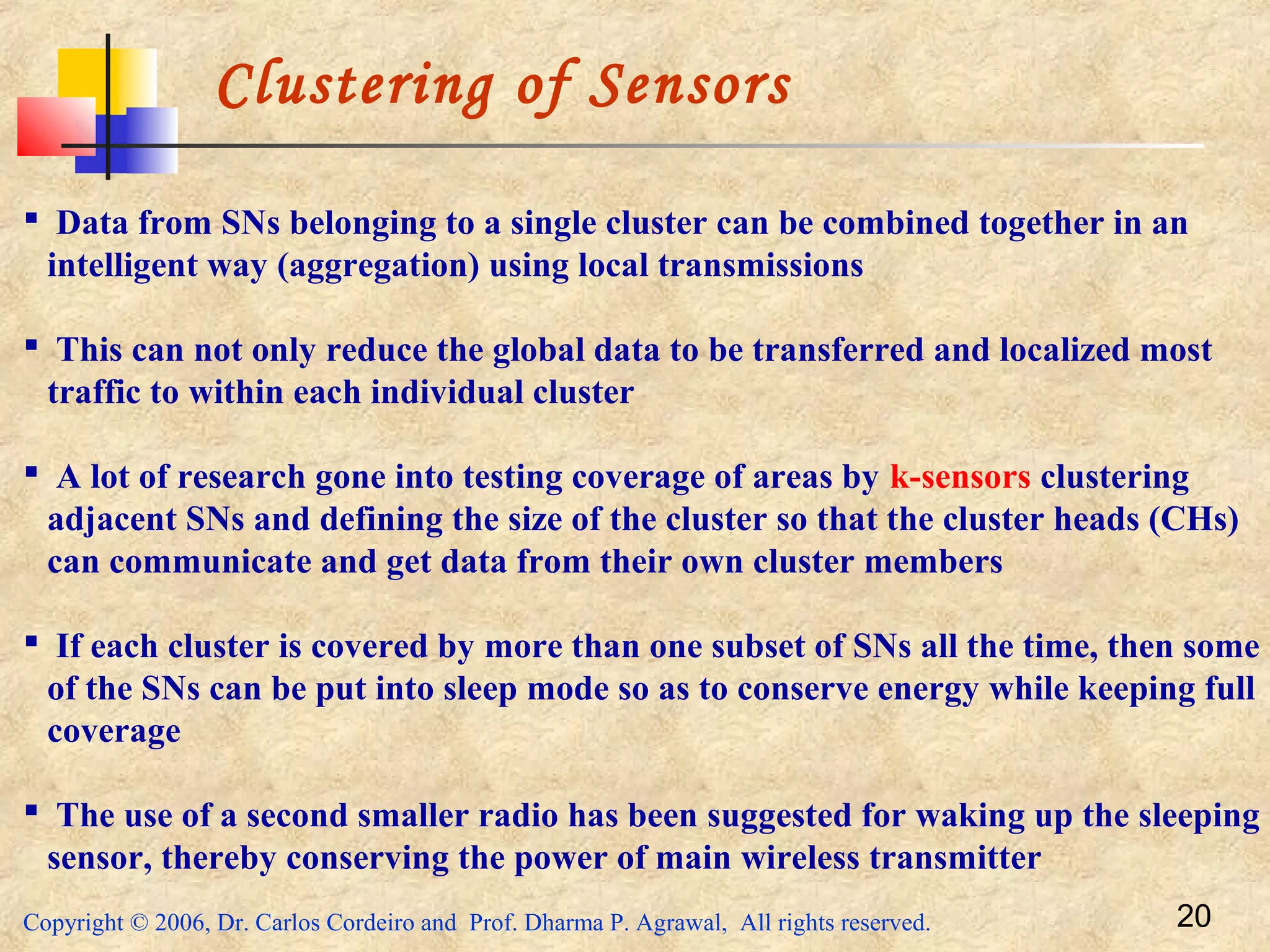 Copyright © 2006, Dr. Carlos Cordeiro and Prof. Dharma P. Agrawal, All rights reserved. 20
Clustering of Sensors
 Data from SNs belonging to a single cluster can be combined together in an
intelligent way (aggregation) using local transmissions
 This can not only reduce the global data to be transferred and localized most
traffic to within each individual cluster
 A lot of research gone into testing coverage of areas by k-sensors clustering
adjacent SNs and defining the size of the cluster so that the cluster heads (CHs)
can communicate and get data from their own cluster members
 If each cluster is covered by more than one subset of SNs all the time, then some
of the SNs can be put into sleep mode so as to conserve energy while keeping full
coverage
 The use of a second smaller radio has been suggested for waking up the sleeping
sensor, thereby conserving the power of main wireless transmitter
 