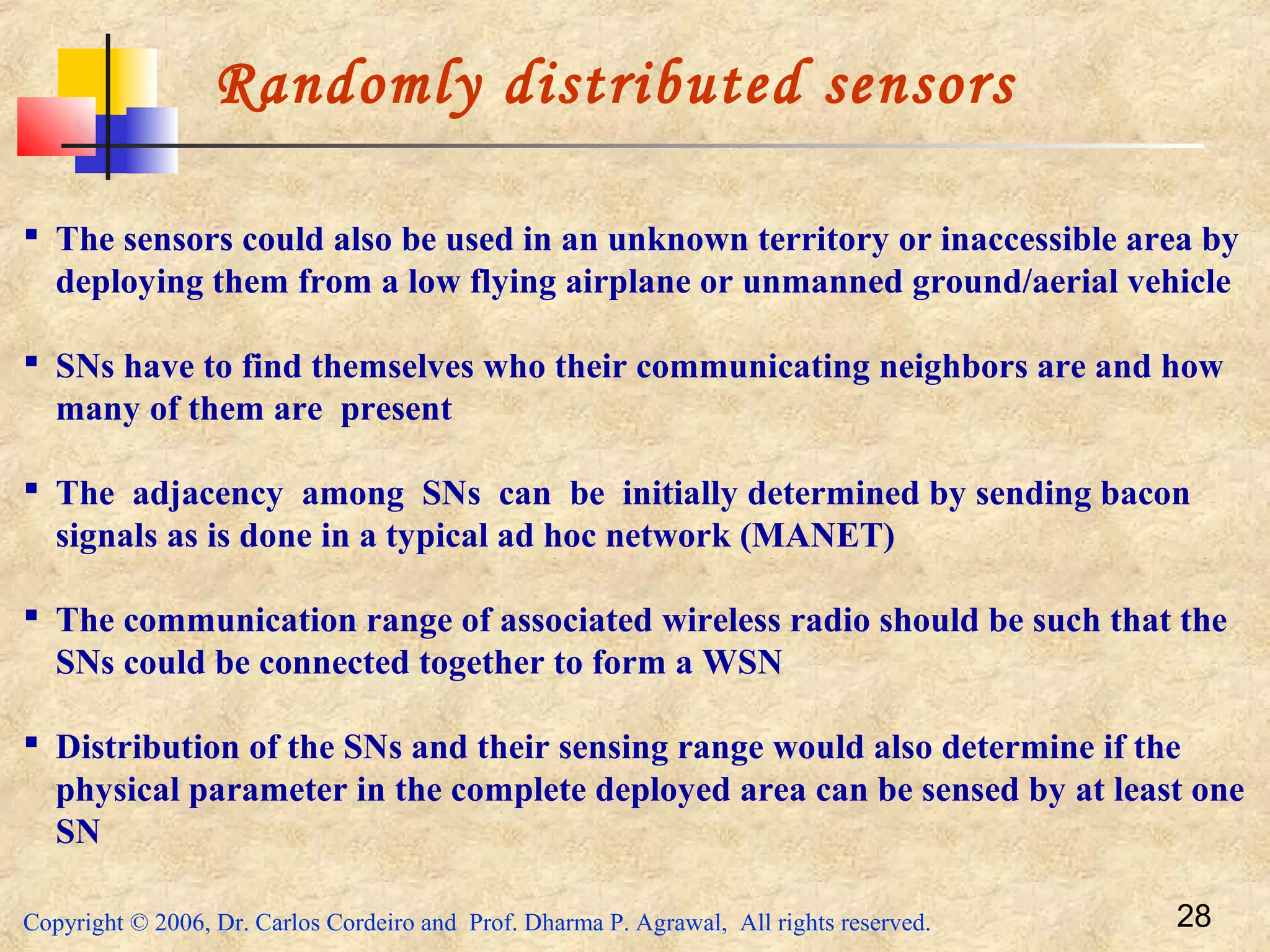 Copyright © 2006, Dr. Carlos Cordeiro and Prof. Dharma P. Agrawal, All rights reserved. 28
Randomly distributed sensors
 The sensors could also be used in an unknown territory or inaccessible area by
deploying them from a low flying airplane or unmanned ground/aerial vehicle
 SNs have to find themselves who their communicating neighbors are and how
many of them are present
 The adjacency among SNs can be initially determined by sending bacon
signals as is done in a typical ad hoc network (MANET)
 The communication range of associated wireless radio should be such that the
SNs could be connected together to form a WSN
 Distribution of the SNs and their sensing range would also determine if the
physical parameter in the complete deployed area can be sensed by at least one
SN
 