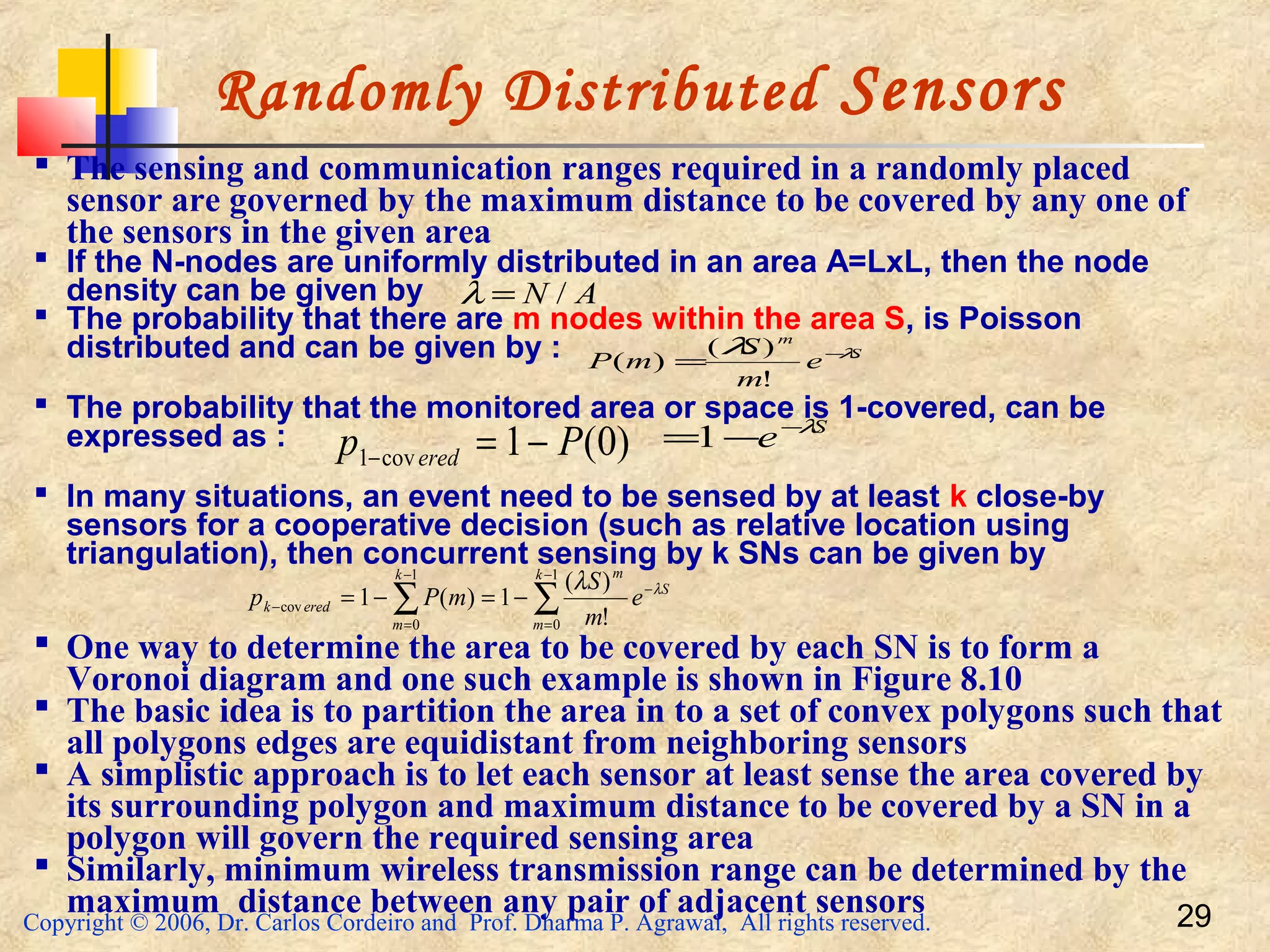 Copyright © 2006, Dr. Carlos Cordeiro and Prof. Dharma P. Agrawal, All rights reserved. 29
Randomly Distributed Sensors
 The sensing and communication ranges required in a randomly placed
sensor are governed by the maximum distance to be covered by any one of
the sensors in the given area
 If the N-nodes are uniformly distributed in an area A=LxL, then the node
density can be given by
 The probability that there are m nodes within the area S, is Poisson
distributed and can be given by :
 The probability that the monitored area or space is 1-covered, can be
expressed as :
 In many situations, an event need to be sensed by at least k close-by
sensors for a cooperative decision (such as relative location using
triangulation), then concurrent sensing by k SNs can be given by
 One way to determine the area to be covered by each SN is to form a
Voronoi diagram and one such example is shown in Figure 8.10
 The basic idea is to partition the area in to a set of convex polygons such that
all polygons edges are equidistant from neighboring sensors
 A simplistic approach is to let each sensor at least sense the area covered by
its surrounding polygon and maximum distance to be covered by a SN in a
polygon will govern the required sensing area
 Similarly, minimum wireless transmission range can be determined by the
maximum distance between any pair of adjacent sensors
AN /=λ
S
m
e
m
S
mP λλ −
=
!
)(
)(
)0(1cov1 Pp ered −=−
S
e λ−
−=1
∑∑
−
=
−
−
=
− −=−=
1
0
1
0
cov
!
)(
1)(1
k
m
S
mk
m
eredk e
m
S
mPp λλ
 