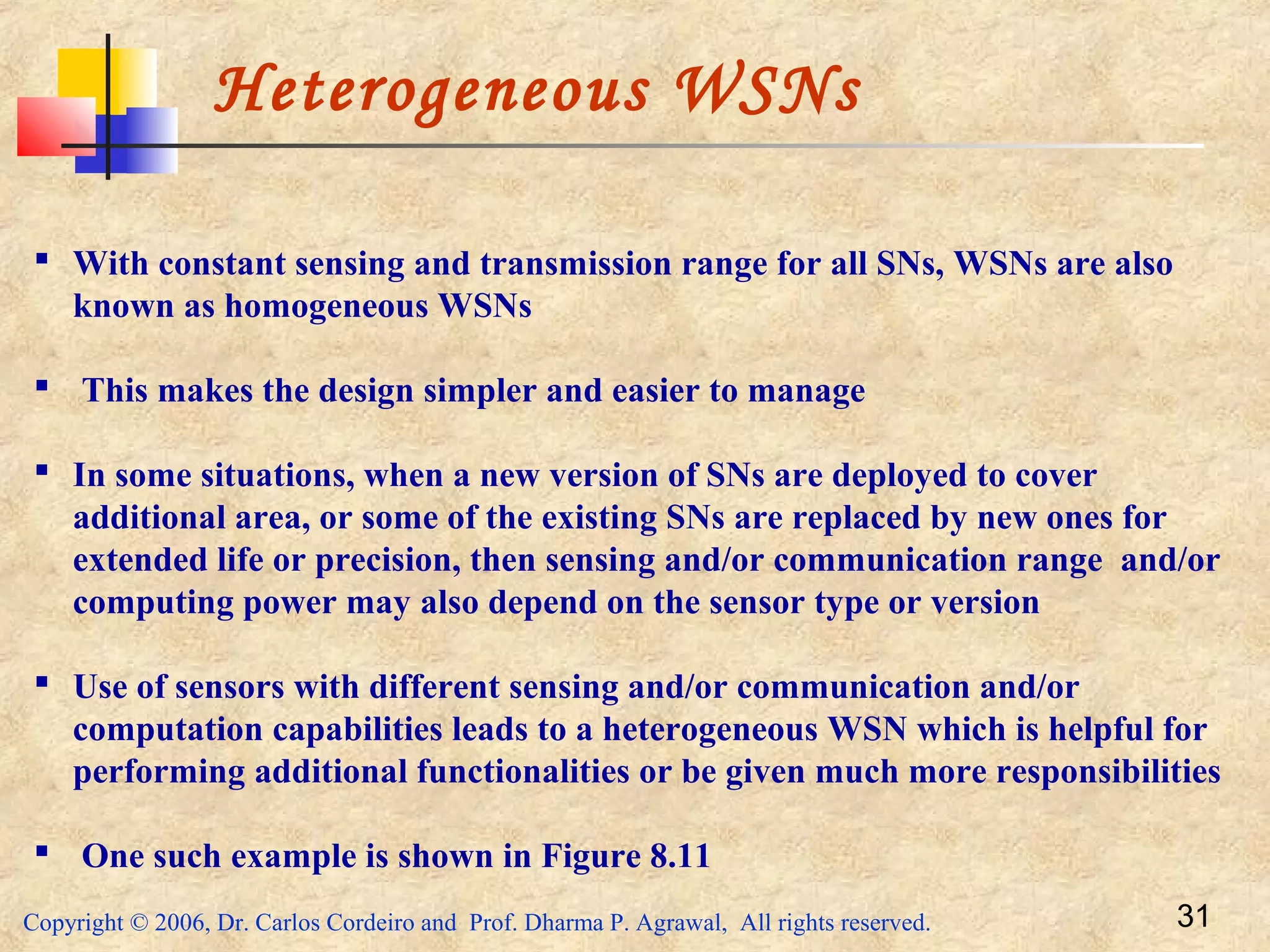 Copyright © 2006, Dr. Carlos Cordeiro and Prof. Dharma P. Agrawal, All rights reserved. 31
Heterogeneous WSNs
 With constant sensing and transmission range for all SNs, WSNs are also
known as homogeneous WSNs
 This makes the design simpler and easier to manage
 In some situations, when a new version of SNs are deployed to cover
additional area, or some of the existing SNs are replaced by new ones for
extended life or precision, then sensing and/or communication range and/or
computing power may also depend on the sensor type or version
 Use of sensors with different sensing and/or communication and/or
computation capabilities leads to a heterogeneous WSN which is helpful for
performing additional functionalities or be given much more responsibilities
 One such example is shown in Figure 8.11
 