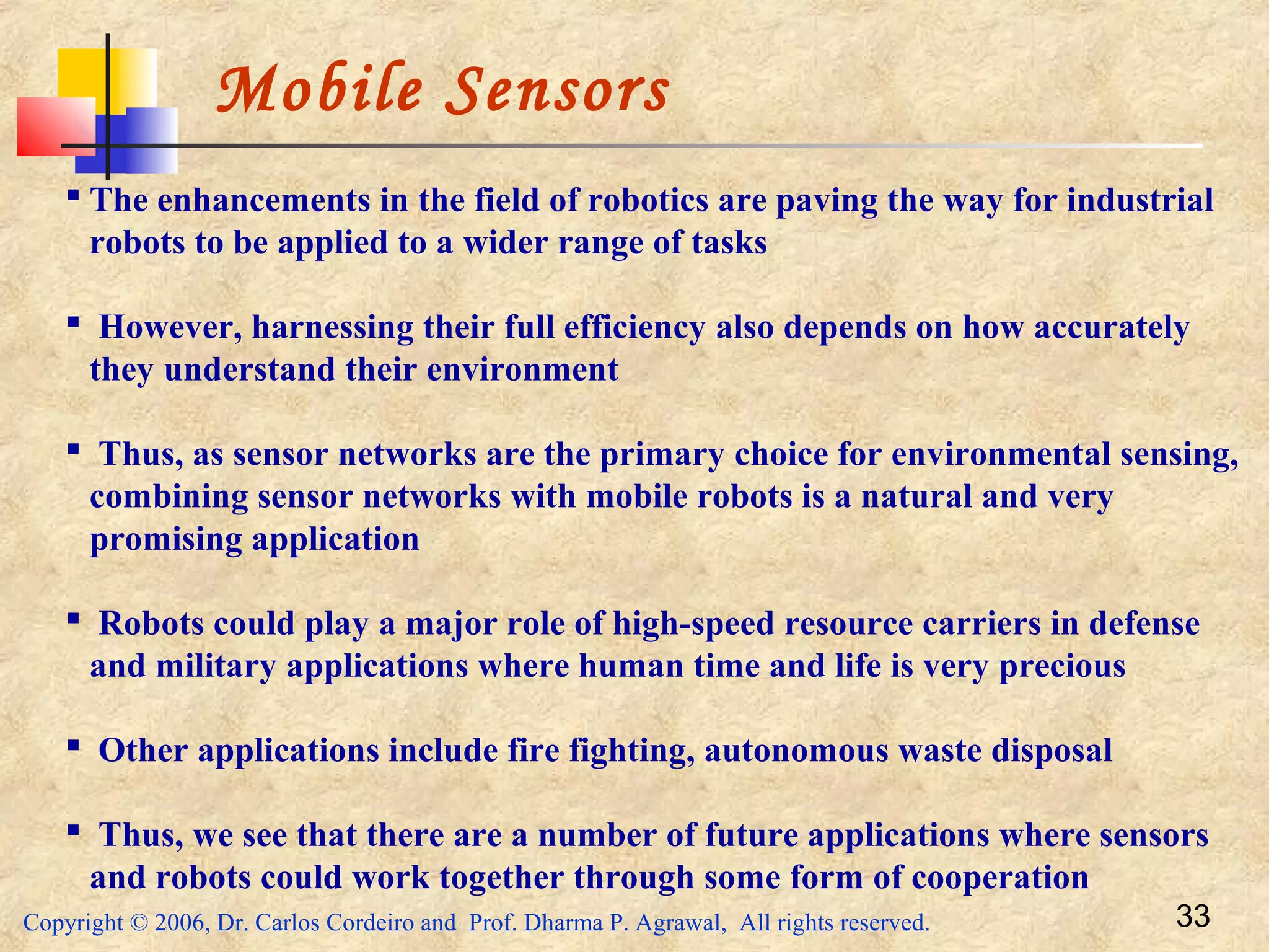 Copyright © 2006, Dr. Carlos Cordeiro and Prof. Dharma P. Agrawal, All rights reserved. 33
Mobile Sensors
 The enhancements in the field of robotics are paving the way for industrial
robots to be applied to a wider range of tasks
 However, harnessing their full efficiency also depends on how accurately
they understand their environment
 Thus, as sensor networks are the primary choice for environmental sensing,
combining sensor networks with mobile robots is a natural and very
promising application
 Robots could play a major role of high-speed resource carriers in defense
and military applications where human time and life is very precious
 Other applications include fire fighting, autonomous waste disposal
 Thus, we see that there are a number of future applications where sensors
and robots could work together through some form of cooperation
 