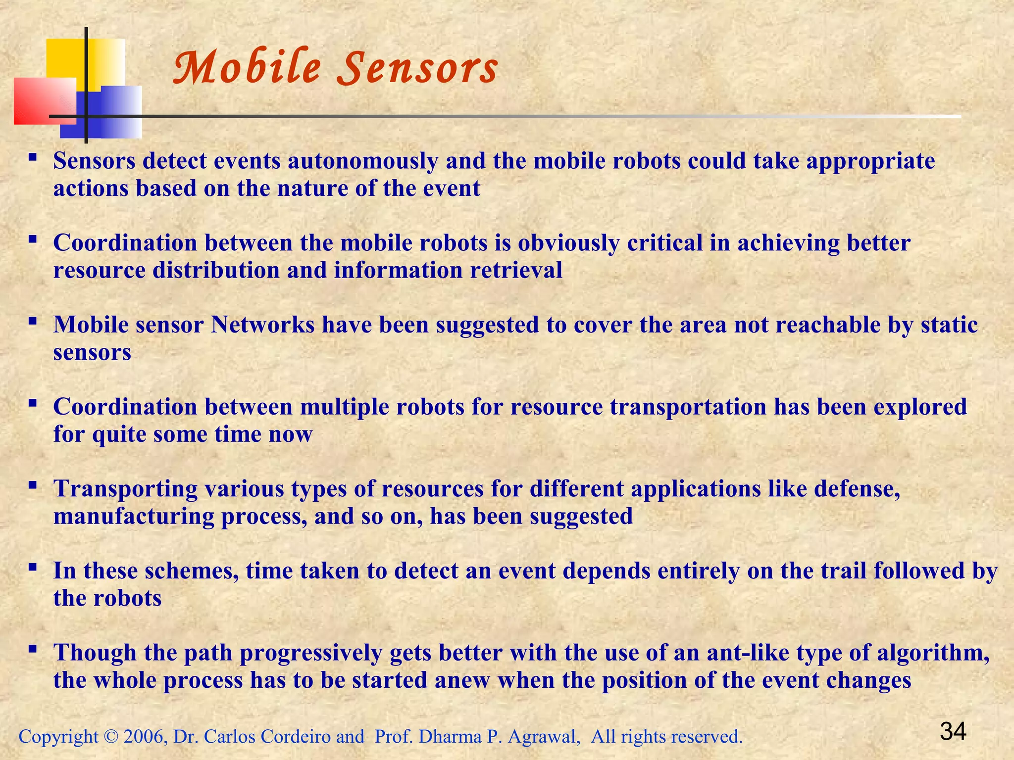 Copyright © 2006, Dr. Carlos Cordeiro and Prof. Dharma P. Agrawal, All rights reserved. 34
Mobile Sensors
 Sensors detect events autonomously and the mobile robots could take appropriate
actions based on the nature of the event
 Coordination between the mobile robots is obviously critical in achieving better
resource distribution and information retrieval
 Mobile sensor Networks have been suggested to cover the area not reachable by static
sensors
 Coordination between multiple robots for resource transportation has been explored
for quite some time now
 Transporting various types of resources for different applications like defense,
manufacturing process, and so on, has been suggested
 In these schemes, time taken to detect an event depends entirely on the trail followed by
the robots
 Though the path progressively gets better with the use of an ant-like type of algorithm,
the whole process has to be started anew when the position of the event changes
 