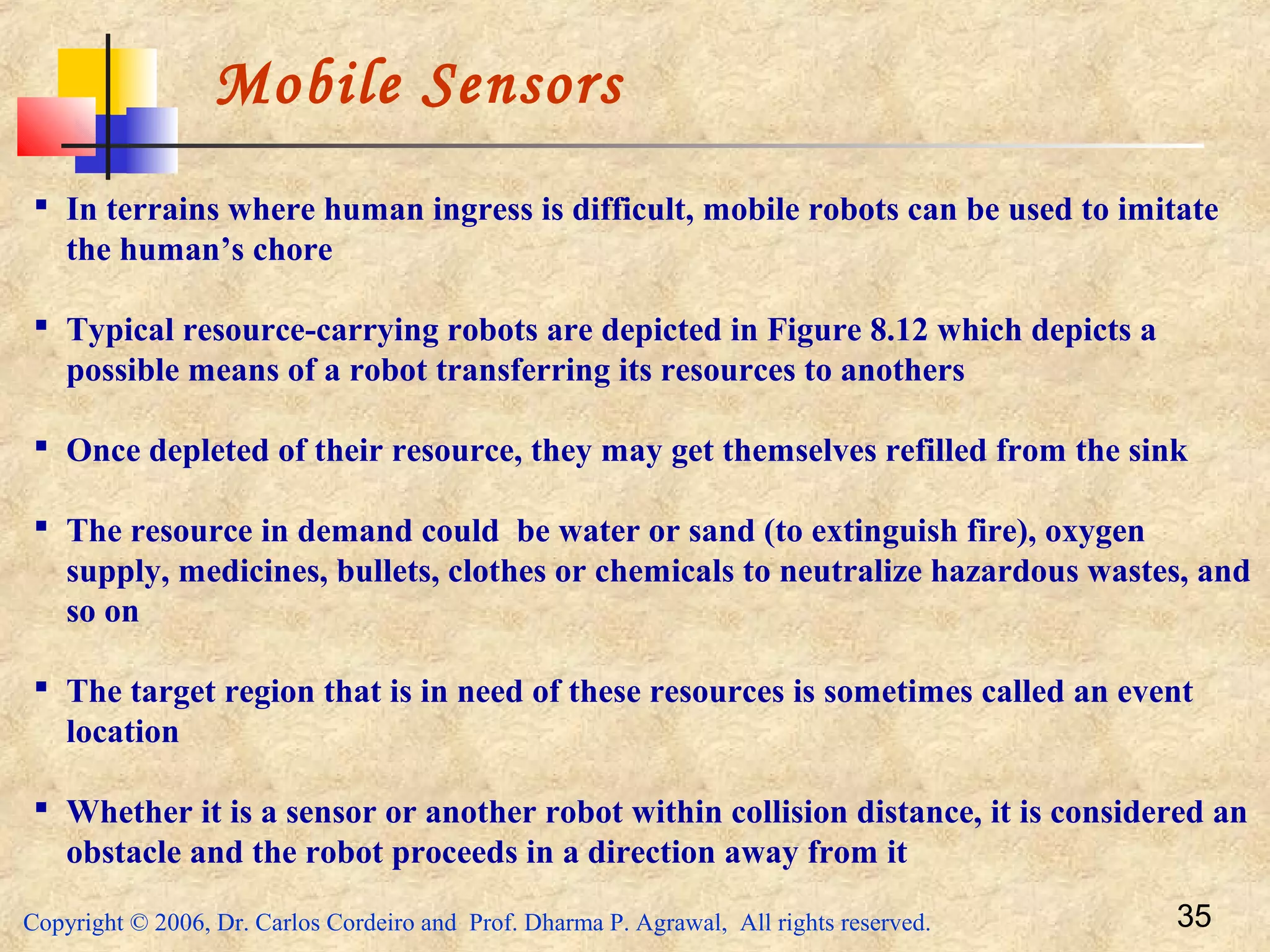 Copyright © 2006, Dr. Carlos Cordeiro and Prof. Dharma P. Agrawal, All rights reserved. 35
Mobile Sensors
 In terrains where human ingress is difficult, mobile robots can be used to imitate
the human’s chore
 Typical resource-carrying robots are depicted in Figure 8.12 which depicts a
possible means of a robot transferring its resources to anothers
 Once depleted of their resource, they may get themselves refilled from the sink
 The resource in demand could be water or sand (to extinguish fire), oxygen
supply, medicines, bullets, clothes or chemicals to neutralize hazardous wastes, and
so on
 The target region that is in need of these resources is sometimes called an event
location
 Whether it is a sensor or another robot within collision distance, it is considered an
obstacle and the robot proceeds in a direction away from it
 