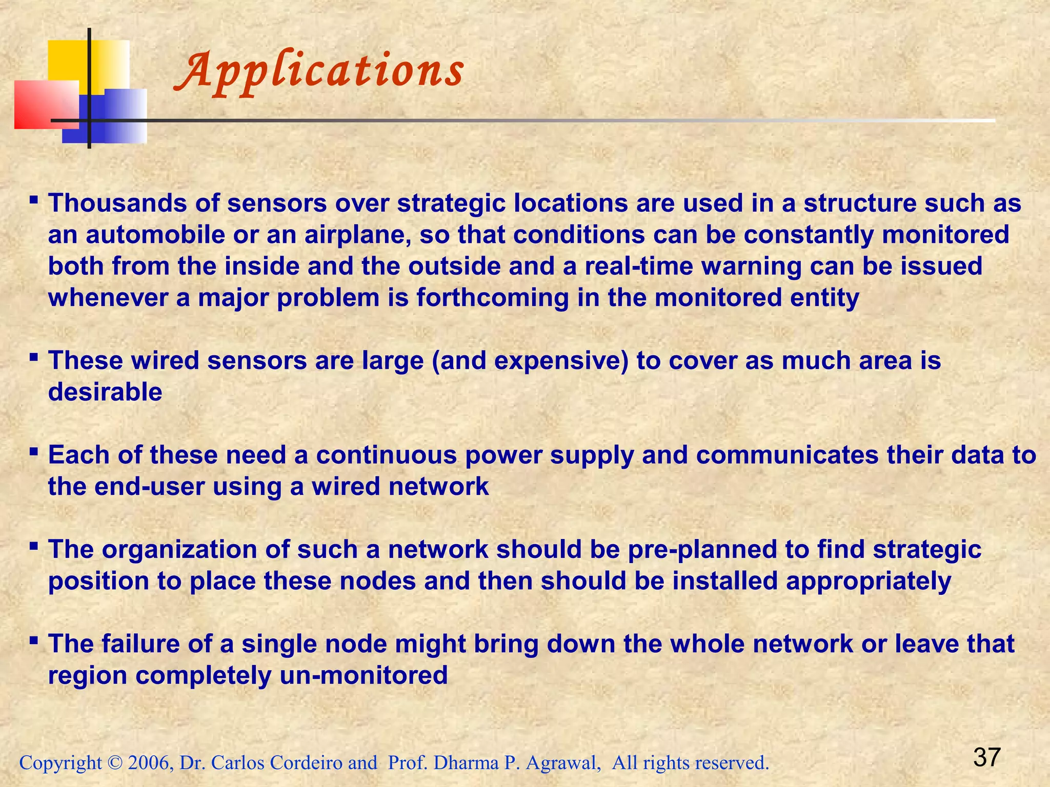 Copyright © 2006, Dr. Carlos Cordeiro and Prof. Dharma P. Agrawal, All rights reserved. 37
Applications
 Thousands of sensors over strategic locations are used in a structure such as
an automobile or an airplane, so that conditions can be constantly monitored
both from the inside and the outside and a real-time warning can be issued
whenever a major problem is forthcoming in the monitored entity
 These wired sensors are large (and expensive) to cover as much area is
desirable
 Each of these need a continuous power supply and communicates their data to
the end-user using a wired network
 The organization of such a network should be pre-planned to find strategic
position to place these nodes and then should be installed appropriately
 The failure of a single node might bring down the whole network or leave that
region completely un-monitored
 
