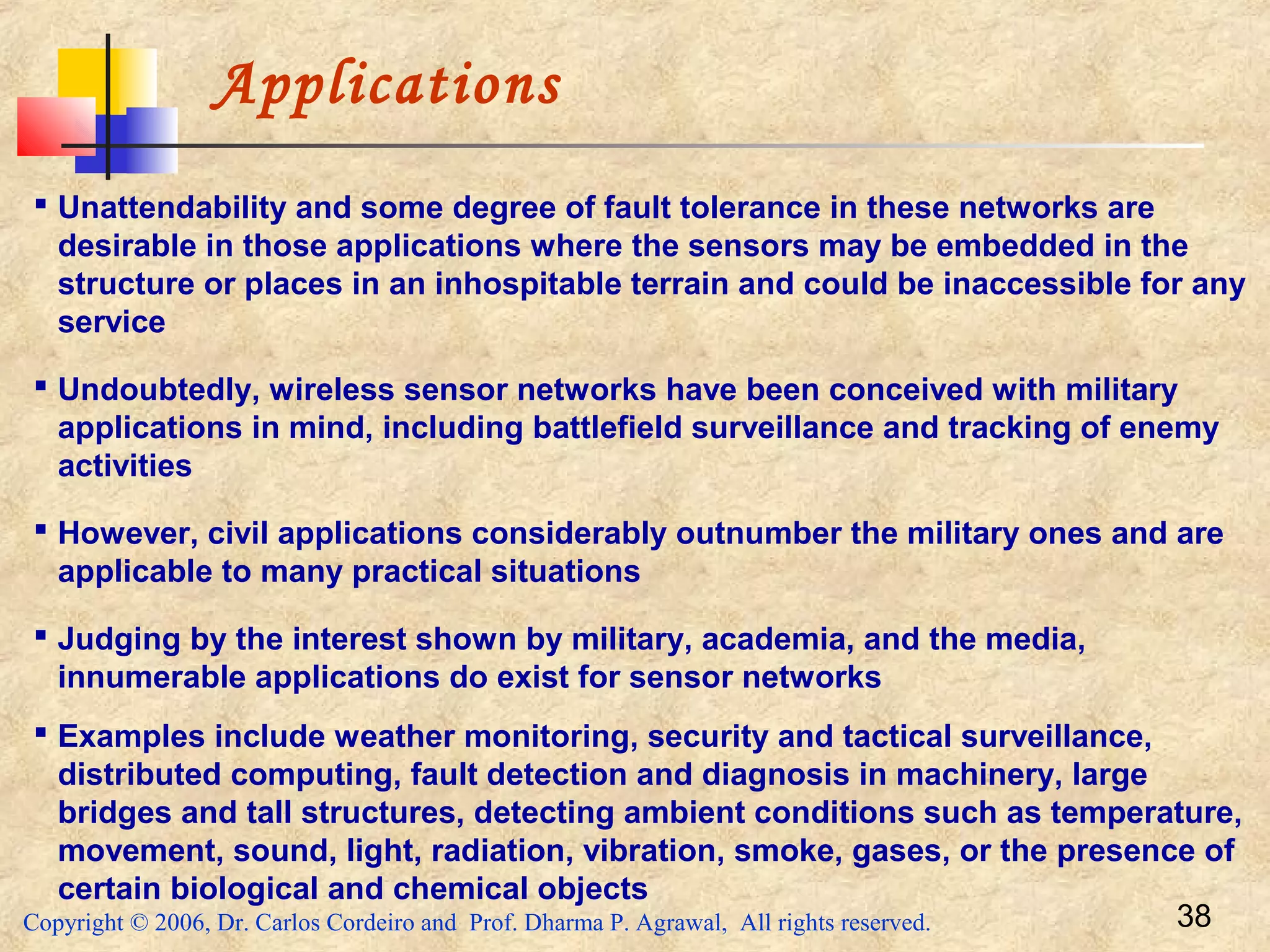 Copyright © 2006, Dr. Carlos Cordeiro and Prof. Dharma P. Agrawal, All rights reserved. 38
Applications
 Unattendability and some degree of fault tolerance in these networks are
desirable in those applications where the sensors may be embedded in the
structure or places in an inhospitable terrain and could be inaccessible for any
service
 Undoubtedly, wireless sensor networks have been conceived with military
applications in mind, including battlefield surveillance and tracking of enemy
activities
 However, civil applications considerably outnumber the military ones and are
applicable to many practical situations
 Judging by the interest shown by military, academia, and the media,
innumerable applications do exist for sensor networks
 Examples include weather monitoring, security and tactical surveillance,
distributed computing, fault detection and diagnosis in machinery, large
bridges and tall structures, detecting ambient conditions such as temperature,
movement, sound, light, radiation, vibration, smoke, gases, or the presence of
certain biological and chemical objects
 