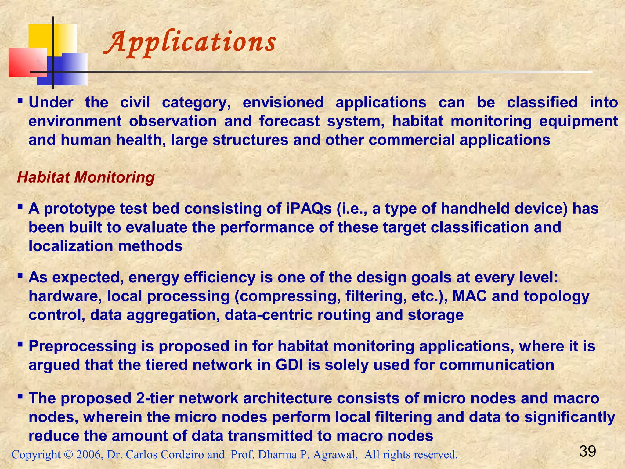 Copyright © 2006, Dr. Carlos Cordeiro and Prof. Dharma P. Agrawal, All rights reserved. 39
Applications
 Under the civil category, envisioned applications can be classified into
environment observation and forecast system, habitat monitoring equipment
and human health, large structures and other commercial applications
Habitat Monitoring
 A prototype test bed consisting of iPAQs (i.e., a type of handheld device) has
been built to evaluate the performance of these target classification and
localization methods
 As expected, energy efficiency is one of the design goals at every level:
hardware, local processing (compressing, filtering, etc.), MAC and topology
control, data aggregation, data-centric routing and storage
 Preprocessing is proposed in for habitat monitoring applications, where it is
argued that the tiered network in GDI is solely used for communication
 The proposed 2-tier network architecture consists of micro nodes and macro
nodes, wherein the micro nodes perform local filtering and data to significantly
reduce the amount of data transmitted to macro nodes
 