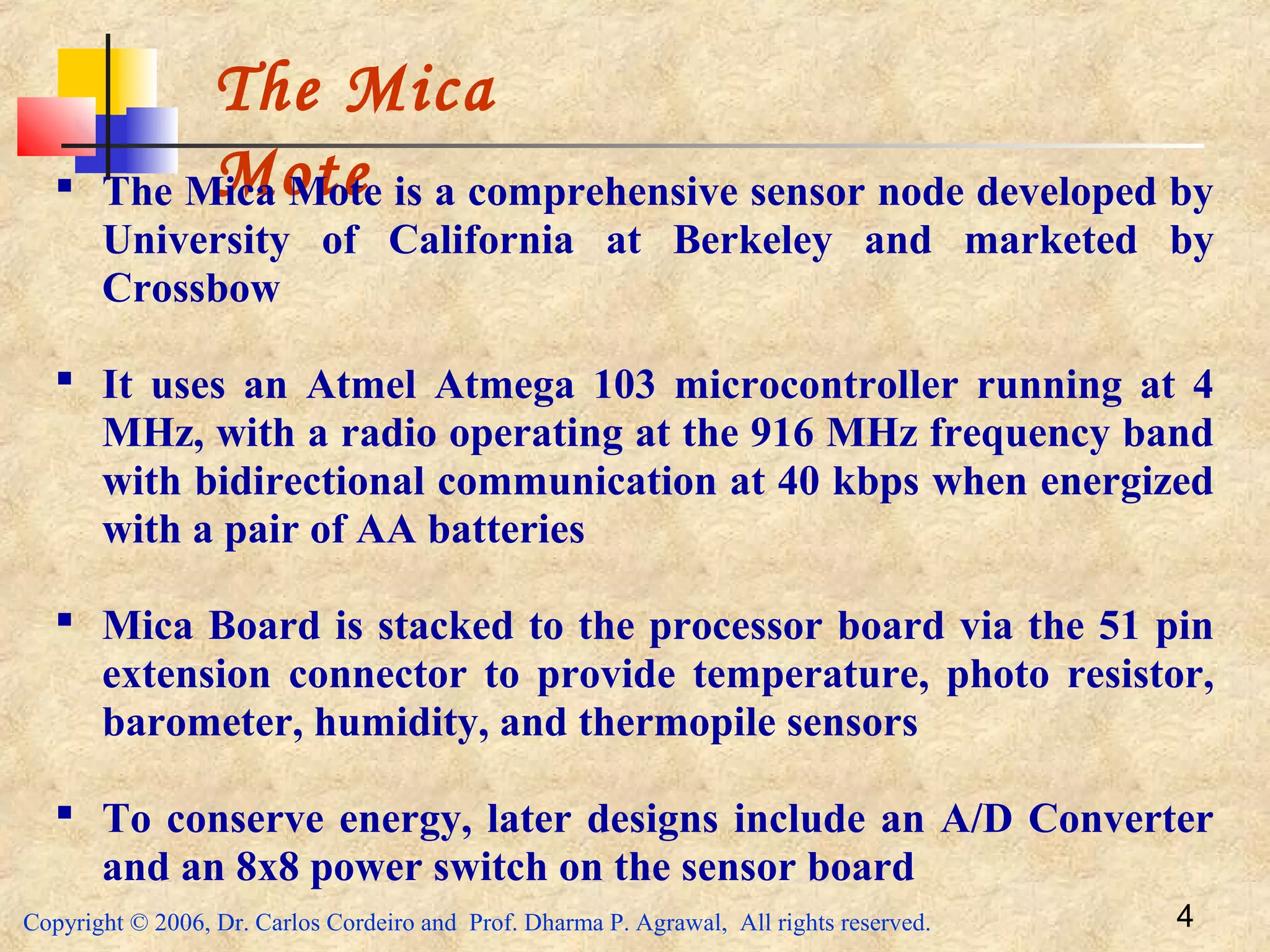 Copyright © 2006, Dr. Carlos Cordeiro and Prof. Dharma P. Agrawal, All rights reserved. 4
The Mica
Mote The Mica Mote is a comprehensive sensor node developed by
University of California at Berkeley and marketed by
Crossbow
 It uses an Atmel Atmega 103 microcontroller running at 4
MHz, with a radio operating at the 916 MHz frequency band
with bidirectional communication at 40 kbps when energized
with a pair of AA batteries
 Mica Board is stacked to the processor board via the 51 pin
extension connector to provide temperature, photo resistor,
barometer, humidity, and thermopile sensors
 To conserve energy, later designs include an A/D Converter
and an 8x8 power switch on the sensor board
 