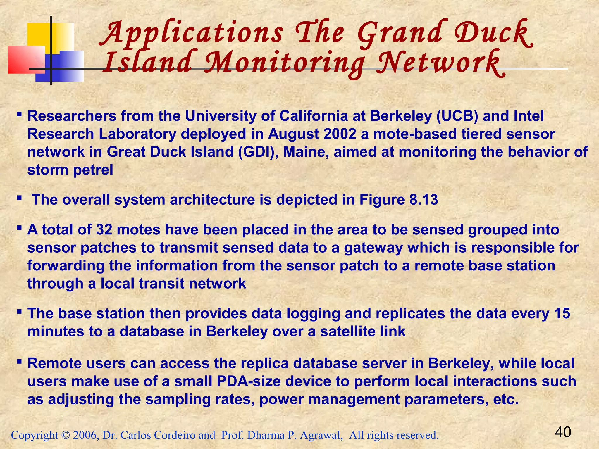 Copyright © 2006, Dr. Carlos Cordeiro and Prof. Dharma P. Agrawal, All rights reserved. 40
Applications The Grand Duck
Island Monitoring Network
 Researchers from the University of California at Berkeley (UCB) and Intel
Research Laboratory deployed in August 2002 a mote-based tiered sensor
network in Great Duck Island (GDI), Maine, aimed at monitoring the behavior of
storm petrel
 The overall system architecture is depicted in Figure 8.13
 A total of 32 motes have been placed in the area to be sensed grouped into
sensor patches to transmit sensed data to a gateway which is responsible for
forwarding the information from the sensor patch to a remote base station
through a local transit network
 The base station then provides data logging and replicates the data every 15
minutes to a database in Berkeley over a satellite link
 Remote users can access the replica database server in Berkeley, while local
users make use of a small PDA-size device to perform local interactions such
as adjusting the sampling rates, power management parameters, etc.
 