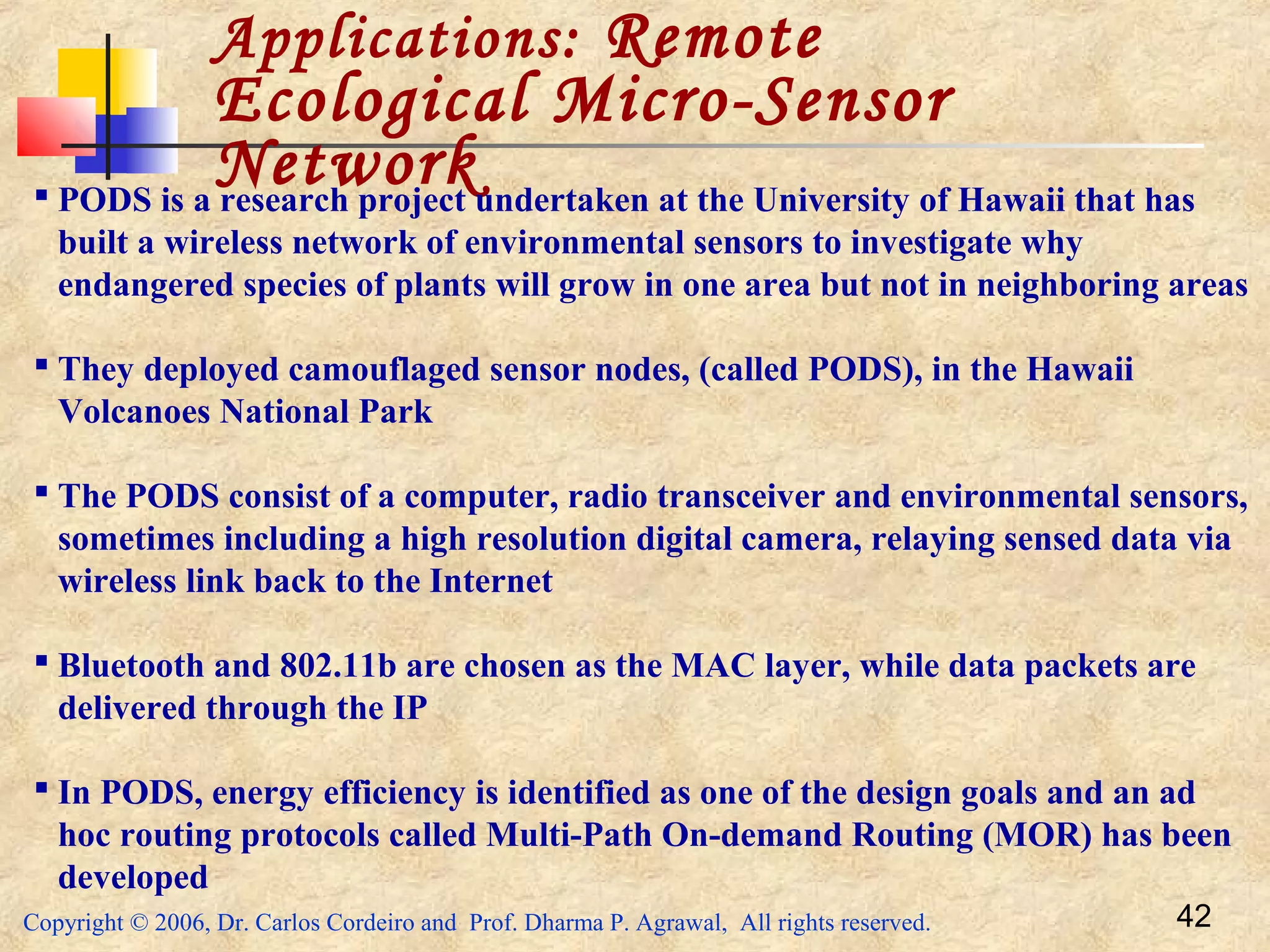 Copyright © 2006, Dr. Carlos Cordeiro and Prof. Dharma P. Agrawal, All rights reserved. 42
Applications: Remote
Ecological Micro-Sensor
Network PODS is a research project undertaken at the University of Hawaii that has
built a wireless network of environmental sensors to investigate why
endangered species of plants will grow in one area but not in neighboring areas
 They deployed camouflaged sensor nodes, (called PODS), in the Hawaii
Volcanoes National Park
 The PODS consist of a computer, radio transceiver and environmental sensors,
sometimes including a high resolution digital camera, relaying sensed data via
wireless link back to the Internet
 Bluetooth and 802.11b are chosen as the MAC layer, while data packets are
delivered through the IP
 In PODS, energy efficiency is identified as one of the design goals and an ad
hoc routing protocols called Multi-Path On-demand Routing (MOR) has been
developed
 