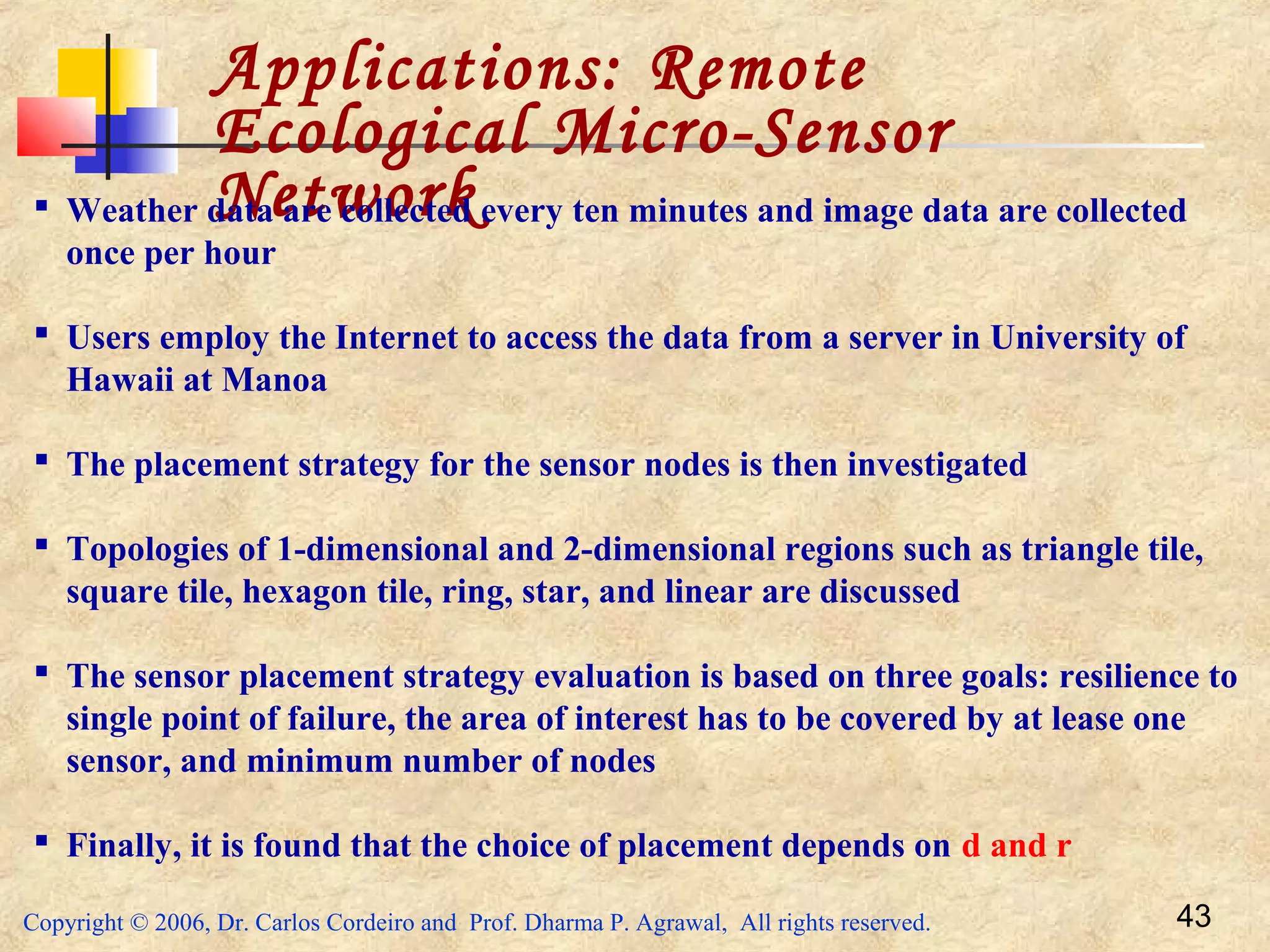 Copyright © 2006, Dr. Carlos Cordeiro and Prof. Dharma P. Agrawal, All rights reserved. 43
Applications: Remote
Ecological Micro-Sensor
Network Weather data are collected every ten minutes and image data are collected
once per hour
 Users employ the Internet to access the data from a server in University of
Hawaii at Manoa
 The placement strategy for the sensor nodes is then investigated
 Topologies of 1-dimensional and 2-dimensional regions such as triangle tile,
square tile, hexagon tile, ring, star, and linear are discussed
 The sensor placement strategy evaluation is based on three goals: resilience to
single point of failure, the area of interest has to be covered by at lease one
sensor, and minimum number of nodes
 Finally, it is found that the choice of placement depends on d and r
 