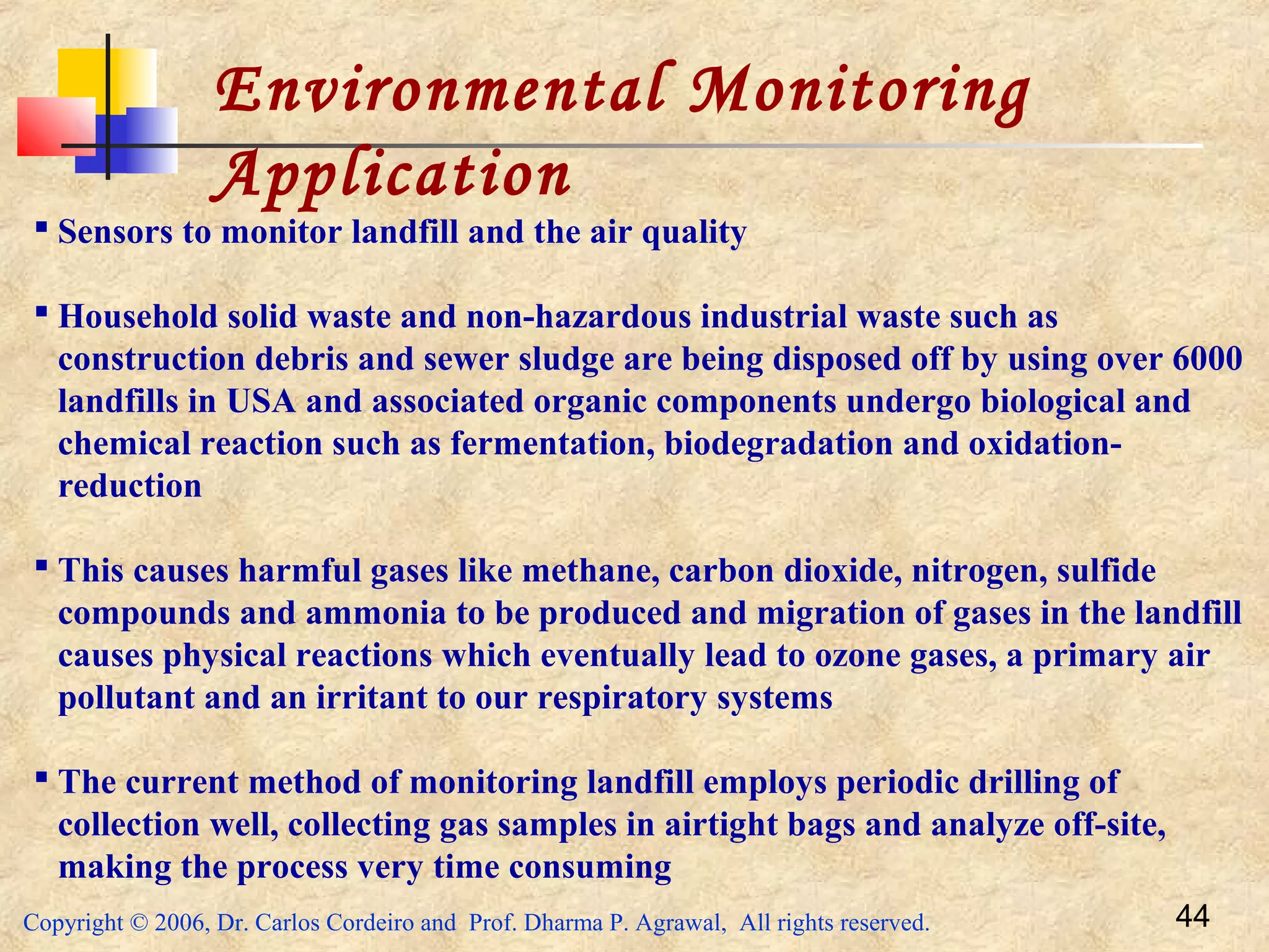 Copyright © 2006, Dr. Carlos Cordeiro and Prof. Dharma P. Agrawal, All rights reserved. 44
Environmental Monitoring
Application
 Sensors to monitor landfill and the air quality
 Household solid waste and non-hazardous industrial waste such as
construction debris and sewer sludge are being disposed off by using over 6000
landfills in USA and associated organic components undergo biological and
chemical reaction such as fermentation, biodegradation and oxidation-
reduction
 This causes harmful gases like methane, carbon dioxide, nitrogen, sulfide
compounds and ammonia to be produced and migration of gases in the landfill
causes physical reactions which eventually lead to ozone gases, a primary air
pollutant and an irritant to our respiratory systems
 The current method of monitoring landfill employs periodic drilling of
collection well, collecting gas samples in airtight bags and analyze off-site,
making the process very time consuming
 