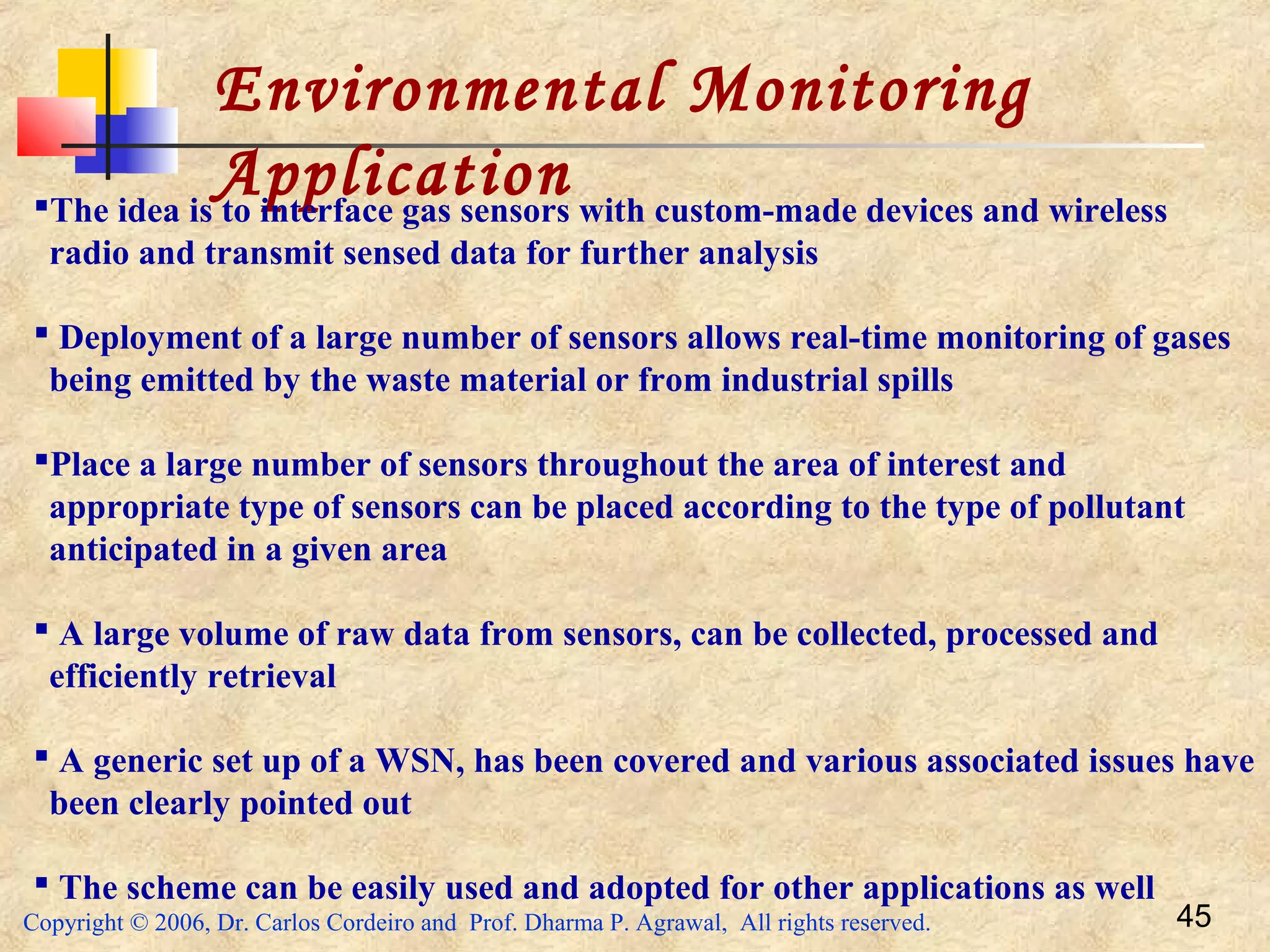 Copyright © 2006, Dr. Carlos Cordeiro and Prof. Dharma P. Agrawal, All rights reserved. 45
Environmental Monitoring
ApplicationThe idea is to interface gas sensors with custom-made devices and wireless
radio and transmit sensed data for further analysis
 Deployment of a large number of sensors allows real-time monitoring of gases
being emitted by the waste material or from industrial spills
Place a large number of sensors throughout the area of interest and
appropriate type of sensors can be placed according to the type of pollutant
anticipated in a given area
 A large volume of raw data from sensors, can be collected, processed and
efficiently retrieval
 A generic set up of a WSN, has been covered and various associated issues have
been clearly pointed out
 The scheme can be easily used and adopted for other applications as well
 