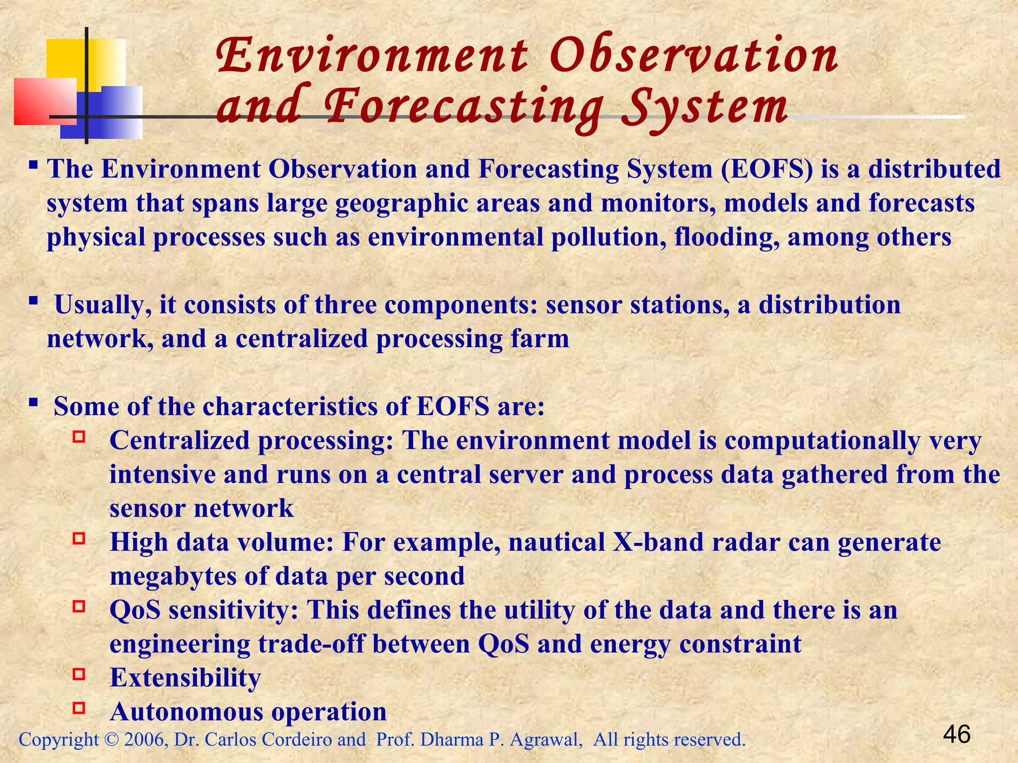Copyright © 2006, Dr. Carlos Cordeiro and Prof. Dharma P. Agrawal, All rights reserved. 46
Environment Observation
and Forecasting System
 The Environment Observation and Forecasting System (EOFS) is a distributed
system that spans large geographic areas and monitors, models and forecasts
physical processes such as environmental pollution, flooding, among others
 Usually, it consists of three components: sensor stations, a distribution
network, and a centralized processing farm
 Some of the characteristics of EOFS are:
 Centralized processing: The environment model is computationally very
intensive and runs on a central server and process data gathered from the
sensor network
 High data volume: For example, nautical X-band radar can generate
megabytes of data per second
 QoS sensitivity: This defines the utility of the data and there is an
engineering trade-off between QoS and energy constraint
 Extensibility
 Autonomous operation
 