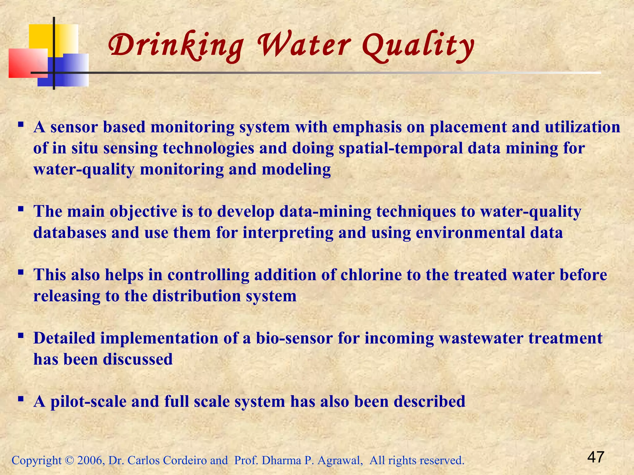 Copyright © 2006, Dr. Carlos Cordeiro and Prof. Dharma P. Agrawal, All rights reserved. 47
Drinking Water Quality
 A sensor based monitoring system with emphasis on placement and utilization
of in situ sensing technologies and doing spatial-temporal data mining for
water-quality monitoring and modeling
 The main objective is to develop data-mining techniques to water-quality
databases and use them for interpreting and using environmental data
 This also helps in controlling addition of chlorine to the treated water before
releasing to the distribution system
 Detailed implementation of a bio-sensor for incoming wastewater treatment
has been discussed
 A pilot-scale and full scale system has also been described
 