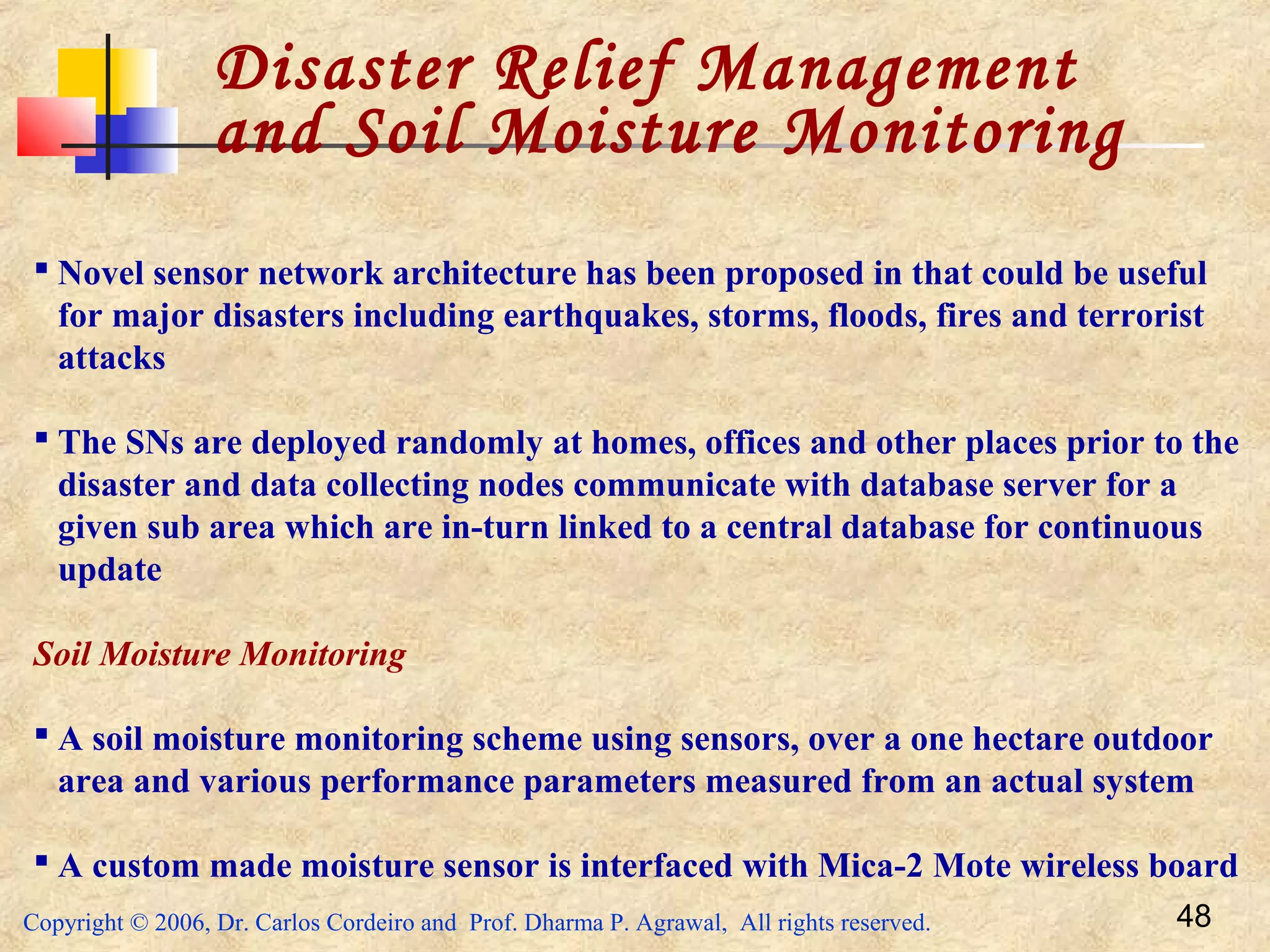 Copyright © 2006, Dr. Carlos Cordeiro and Prof. Dharma P. Agrawal, All rights reserved. 48
Disaster Relief Management
and Soil Moisture Monitoring
 Novel sensor network architecture has been proposed in that could be useful
for major disasters including earthquakes, storms, floods, fires and terrorist
attacks
 The SNs are deployed randomly at homes, offices and other places prior to the
disaster and data collecting nodes communicate with database server for a
given sub area which are in-turn linked to a central database for continuous
update
Soil Moisture Monitoring
 A soil moisture monitoring scheme using sensors, over a one hectare outdoor
area and various performance parameters measured from an actual system
 A custom made moisture sensor is interfaced with Mica-2 Mote wireless board
 
