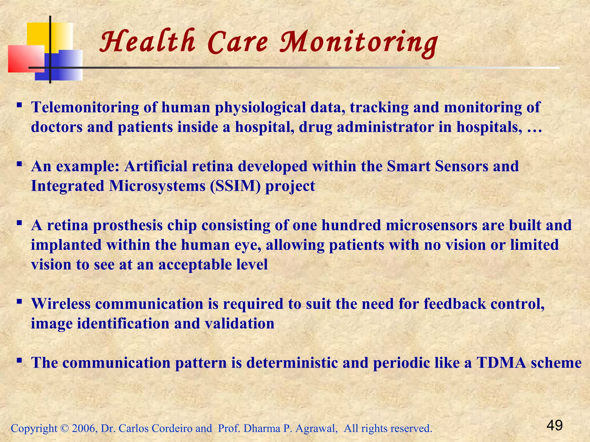 Copyright © 2006, Dr. Carlos Cordeiro and Prof. Dharma P. Agrawal, All rights reserved. 49
Health Care Monitoring
 Telemonitoring of human physiological data, tracking and monitoring of
doctors and patients inside a hospital, drug administrator in hospitals, …
 An example: Artificial retina developed within the Smart Sensors and
Integrated Microsystems (SSIM) project
 A retina prosthesis chip consisting of one hundred microsensors are built and
implanted within the human eye, allowing patients with no vision or limited
vision to see at an acceptable level
 Wireless communication is required to suit the need for feedback control,
image identification and validation
 The communication pattern is deterministic and periodic like a TDMA scheme
 