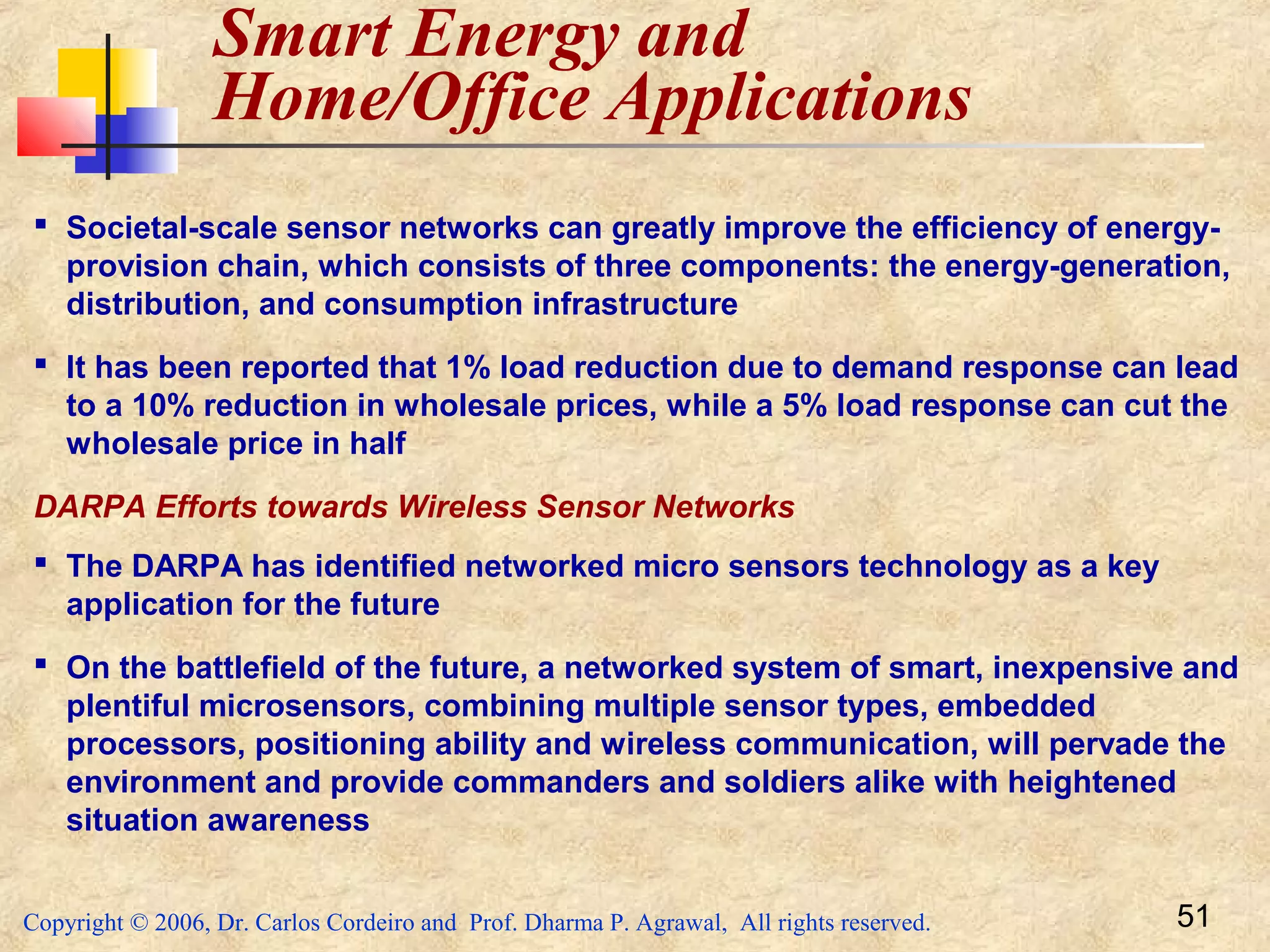 Copyright © 2006, Dr. Carlos Cordeiro and Prof. Dharma P. Agrawal, All rights reserved. 51
Smart Energy and
Home/Office Applications
 Societal-scale sensor networks can greatly improve the efficiency of energy-
provision chain, which consists of three components: the energy-generation,
distribution, and consumption infrastructure
 It has been reported that 1% load reduction due to demand response can lead
to a 10% reduction in wholesale prices, while a 5% load response can cut the
wholesale price in half
DARPA Efforts towards Wireless Sensor Networks
 The DARPA has identified networked micro sensors technology as a key
application for the future
 On the battlefield of the future, a networked system of smart, inexpensive and
plentiful microsensors, combining multiple sensor types, embedded
processors, positioning ability and wireless communication, will pervade the
environment and provide commanders and soldiers alike with heightened
situation awareness
 