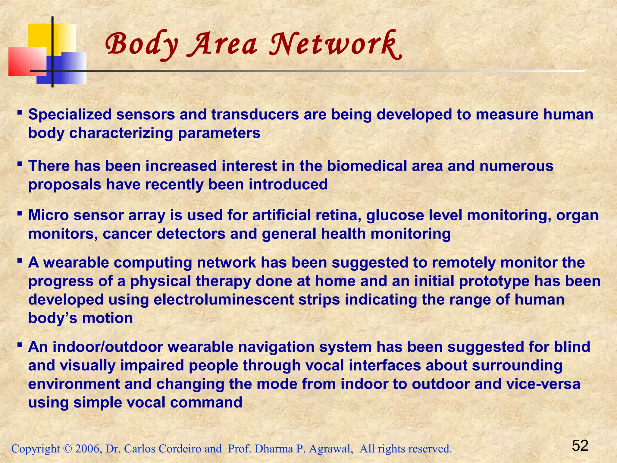 Copyright © 2006, Dr. Carlos Cordeiro and Prof. Dharma P. Agrawal, All rights reserved. 52
Body Area Network
 Specialized sensors and transducers are being developed to measure human
body characterizing parameters
 There has been increased interest in the biomedical area and numerous
proposals have recently been introduced
 Micro sensor array is used for artificial retina, glucose level monitoring, organ
monitors, cancer detectors and general health monitoring
 A wearable computing network has been suggested to remotely monitor the
progress of a physical therapy done at home and an initial prototype has been
developed using electroluminescent strips indicating the range of human
body’s motion
 An indoor/outdoor wearable navigation system has been suggested for blind
and visually impaired people through vocal interfaces about surrounding
environment and changing the mode from indoor to outdoor and vice-versa
using simple vocal command
 