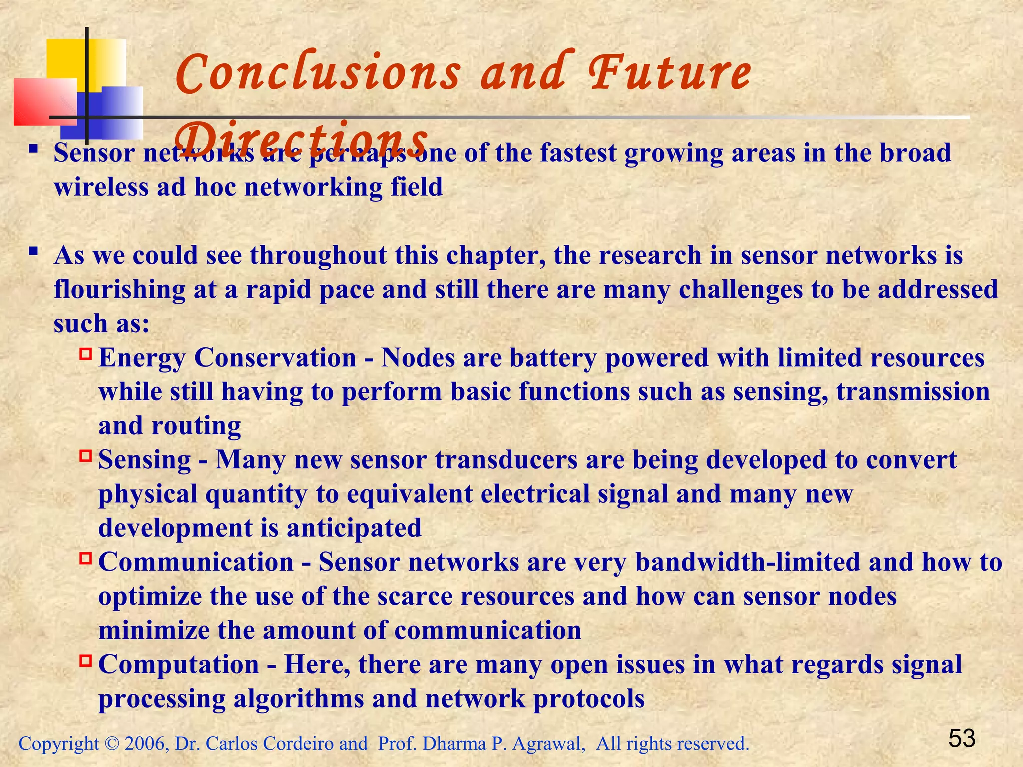 Copyright © 2006, Dr. Carlos Cordeiro and Prof. Dharma P. Agrawal, All rights reserved. 53
 Sensor networks are perhaps one of the fastest growing areas in the broad
wireless ad hoc networking field
 As we could see throughout this chapter, the research in sensor networks is
flourishing at a rapid pace and still there are many challenges to be addressed
such as:
 Energy Conservation - Nodes are battery powered with limited resources
while still having to perform basic functions such as sensing, transmission
and routing
 Sensing - Many new sensor transducers are being developed to convert
physical quantity to equivalent electrical signal and many new
development is anticipated
 Communication - Sensor networks are very bandwidth-limited and how to
optimize the use of the scarce resources and how can sensor nodes
minimize the amount of communication
 Computation - Here, there are many open issues in what regards signal
processing algorithms and network protocols
Conclusions and Future
Directions
 