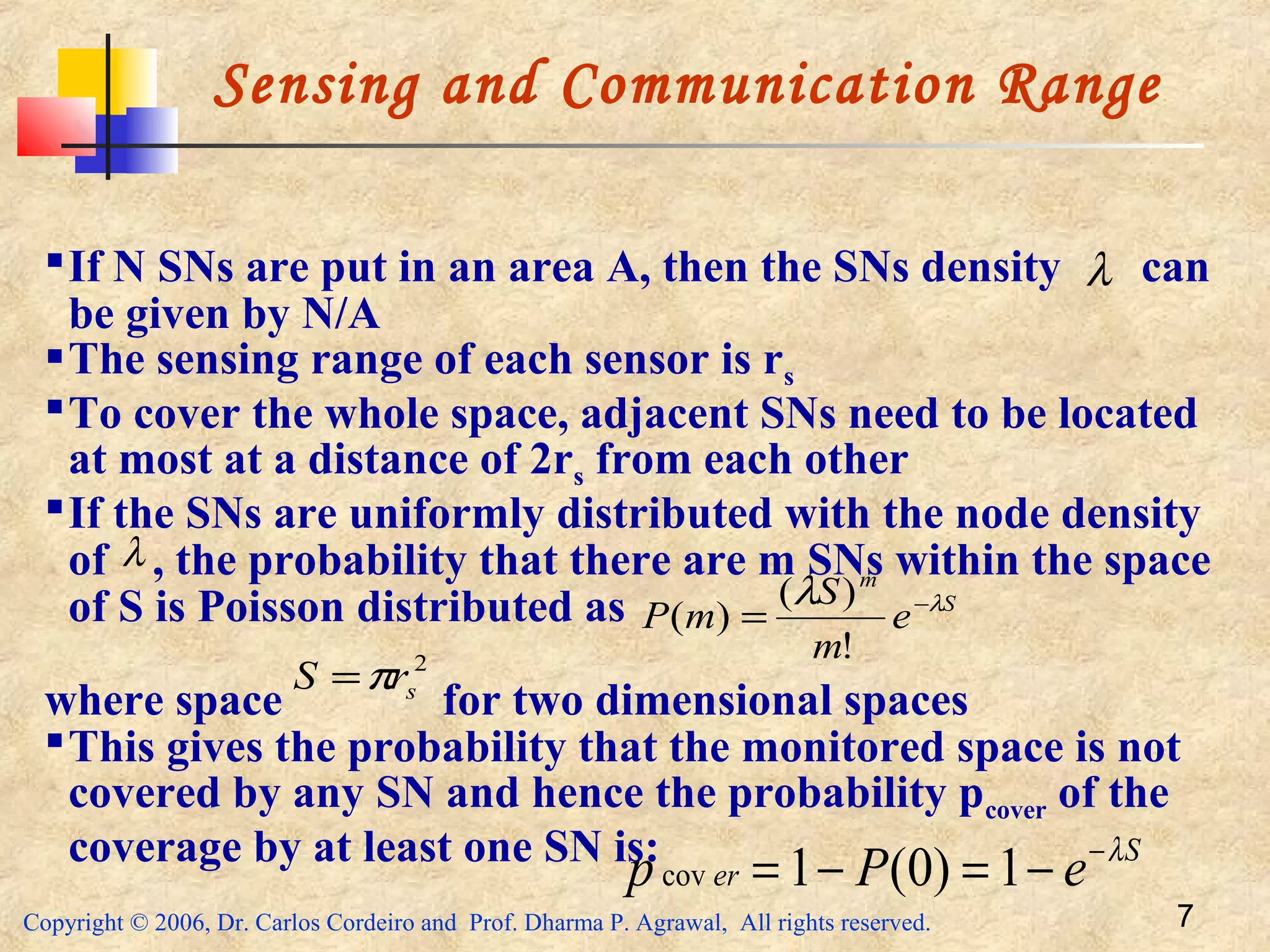Copyright © 2006, Dr. Carlos Cordeiro and Prof. Dharma P. Agrawal, All rights reserved. 7
Sensing and Communication Range
If N SNs are put in an area A, then the SNs density can
be given by N/A
The sensing range of each sensor is rs
To cover the whole space, adjacent SNs need to be located
at most at a distance of 2rs from each other
If the SNs are uniformly distributed with the node density
of , the probability that there are m SNs within the space
of S is Poisson distributed as
where space for two dimensional spaces
This gives the probability that the monitored space is not
covered by any SN and hence the probability pcover of the
coverage by at least one SN is:
λ
S
m
e
m
S
mP λλ −
=
!
)(
)(
2
srS π=
S
er ePp λ−
−=−= 1)0(1cov
λ
 