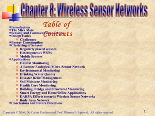 Copyright © 2006, Dr. Carlos Cordeiro and Prof. Dharma P. Agrawal, All rights reserved. 1
 Introduction
 The Mica Mote
 Sensing and Communication Range
 Design Issues
 Challenges
 Energy Consumption
 Clustering of Sensors
 Regularly placed sensors
 Heterogeneous WSNs
 Mobile Sensors
 Applications
 Habitat Monitoring
 A Remote Ecological Micro-Sensor Network
 Environmental Monitoring
 Drinking Water Quality
 Disaster Relief Management
 Soil Moisture Monitoring
 Health Care Monitoring
 Building, Bridge and Structural Monitoring
 Smart Energy and Home/Office Applications
 DARPA Efforts towards Wireless Sensor Networks
 Body Area Network
 Conclusions and Future Directions
Table of
Contents
 