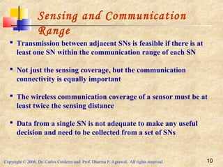 Copyright © 2006, Dr. Carlos Cordeiro and Prof. Dharma P. Agrawal, All rights reserved. 10
Sensing and Communication
Range
 Transmission between adjacent SNs is feasible if there is at
least one SN within the communication range of each SN
 Not just the sensing coverage, but the communication
connectivity is equally important
 The wireless communication coverage of a sensor must be at
least twice the sensing distance
 Data from a single SN is not adequate to make any useful
decision and need to be collected from a set of SNs
 
