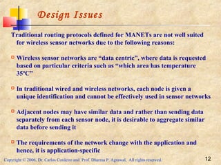 Copyright © 2006, Dr. Carlos Cordeiro and Prof. Dharma P. Agrawal, All rights reserved. 12
Design Issues
Traditional routing protocols defined for MANETs are not well suited
for wireless sensor networks due to the following reasons:
 Wireless sensor networks are “data centric”, where data is requested
based on particular criteria such as “which area has temperature
35ºC”
 In traditional wired and wireless networks, each node is given a
unique identification and cannot be effectively used in sensor networks
 Adjacent nodes may have similar data and rather than sending data
separately from each sensor node, it is desirable to aggregate similar
data before sending it
 The requirements of the network change with the application and
hence, it is application-specific
 