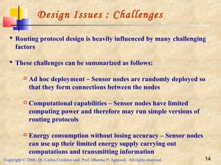 Copyright © 2006, Dr. Carlos Cordeiro and Prof. Dharma P. Agrawal, All rights reserved. 14
Design Issues : Challenges
 Routing protocol design is heavily influenced by many challenging
factors
 These challenges can be summarized as follows:
 Ad hoc deployment – Sensor nodes are randomly deployed so
that they form connections between the nodes
 Computational capabilities – Sensor nodes have limited
computing power and therefore may run simple versions of
routing protocols
 Energy consumption without losing accuracy – Sensor nodes
can use up their limited energy supply carrying out
computations and transmitting information
 