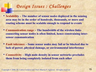 Copyright © 2006, Dr. Carlos Cordeiro and Prof. Dharma P. Agrawal, All rights reserved. 15
Design Issues : Challenges
 Scalability – The number of sensor nodes deployed in the sensing
area may be in the order of hundreds, thousands, or more and
routing scheme must be scalable enough to respond to events
 Communication range – The bandwidth of the wireless links
connecting sensor nodes is often limited, hence constraining inter-
sensor communication
 Fault tolerance – Some sensor nodes may fail or be blocked due to
lack of power, physical damage, or environmental interference
 Connectivity – High node density in sensor networks precludes
them from being completely isolated from each other
 