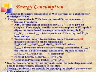 Copyright © 2006, Dr. Carlos Cordeiro and Prof. Dharma P. Agrawal, All rights reserved. 17
Energy Consumption
 Minimizing the energy consumption of WSs is critical yet a challenge for
the design of WSNs
 Energy consumption in WSN involves three different components:
 Sensing Transducer
 A/D Converter (sensor consumes only 3.1 , in 31 pJ/8-bit
sample at 1Volt supply, standby power consumption at 1V supply is
41pW, the lower bound on energy per sample is roughly Emin=
CtotalVref
2
, where Ctotal is total capacitance of the array, and Vref is
input voltage
 Transmission Energy, transmission energy transmits a k-bit
message to distance d can be computed as:
ETx(k,d)=ETx-elec(k)+ETx-amp(k,d)=Eelec*k+*k*d 2
, where
ETx-elec is the transmission electronics energy consumption, ETx-amp is
the transmit amplifier energy consumption, example values: ETx-
elec=ERx-elec=Eelec=50nJ/bit, =100pJ/bit/m2
 Receiver Energy, ERx(k)=ERx-elec(k)=Eelec*k
 Computing/Processing Unit, Eswitch=CtotalVdd
2
 In order to conserve energy, we may make some SNs go to sleep mode and
need to consider energy consumed in that state
 Sensing transducer is responsible for capturing the physical parameters
Wµ
ampε
 