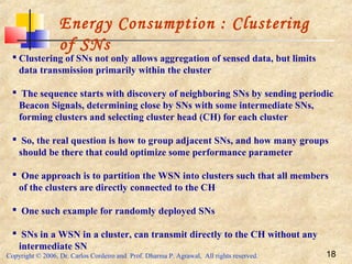 Copyright © 2006, Dr. Carlos Cordeiro and Prof. Dharma P. Agrawal, All rights reserved. 18
Energy Consumption : Clustering
of SNs
 Clustering of SNs not only allows aggregation of sensed data, but limits
data transmission primarily within the cluster
 The sequence starts with discovery of neighboring SNs by sending periodic
Beacon Signals, determining close by SNs with some intermediate SNs,
forming clusters and selecting cluster head (CH) for each cluster
 So, the real question is how to group adjacent SNs, and how many groups
should be there that could optimize some performance parameter
 One approach is to partition the WSN into clusters such that all members
of the clusters are directly connected to the CH
 One such example for randomly deployed SNs
 SNs in a WSN in a cluster, can transmit directly to the CH without any
intermediate SN
 