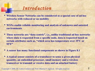 Copyright © 2006, Dr. Carlos Cordeiro and Prof. Dharma P. Agrawal, All rights reserved. 2
Introduction
 Wireless Sensor Networks can be considered as a special case of ad hoc
networks with reduced or no mobility
 WSNs enable reliable monitoring and analysis of unknown and untested
environments
 These networks are “data centric”, i.e., unlike traditional ad hoc networks
where data is requested from a specific node, data is requested based on
certain attributes such as, “which area has temperature over 35ºC or
95ºF”
 A sensor has many functional components as shown in Figure 8.1
 A typical sensor consists of a transducer to sense a given physical
quantity, an embedded processor, small memory and a wireless
transceiver to transmit or receive data and an attached battery
 