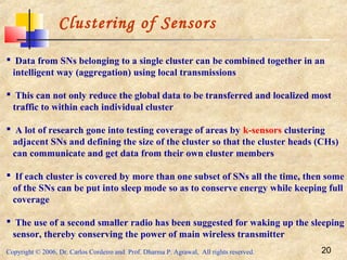Copyright © 2006, Dr. Carlos Cordeiro and Prof. Dharma P. Agrawal, All rights reserved. 20
Clustering of Sensors
 Data from SNs belonging to a single cluster can be combined together in an
intelligent way (aggregation) using local transmissions
 This can not only reduce the global data to be transferred and localized most
traffic to within each individual cluster
 A lot of research gone into testing coverage of areas by k-sensors clustering
adjacent SNs and defining the size of the cluster so that the cluster heads (CHs)
can communicate and get data from their own cluster members
 If each cluster is covered by more than one subset of SNs all the time, then some
of the SNs can be put into sleep mode so as to conserve energy while keeping full
coverage
 The use of a second smaller radio has been suggested for waking up the sleeping
sensor, thereby conserving the power of main wireless transmitter
 