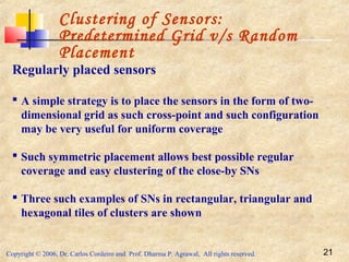 Copyright © 2006, Dr. Carlos Cordeiro and Prof. Dharma P. Agrawal, All rights reserved. 21
Clustering of Sensors:
Predetermined Grid v/s Random
Placement
Regularly placed sensors
 A simple strategy is to place the sensors in the form of two-
dimensional grid as such cross-point and such configuration
may be very useful for uniform coverage
 Such symmetric placement allows best possible regular
coverage and easy clustering of the close-by SNs
 Three such examples of SNs in rectangular, triangular and
hexagonal tiles of clusters are shown
 