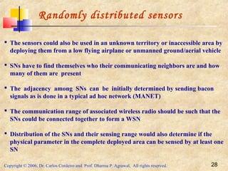 Copyright © 2006, Dr. Carlos Cordeiro and Prof. Dharma P. Agrawal, All rights reserved. 28
Randomly distributed sensors
 The sensors could also be used in an unknown territory or inaccessible area by
deploying them from a low flying airplane or unmanned ground/aerial vehicle
 SNs have to find themselves who their communicating neighbors are and how
many of them are present
 The adjacency among SNs can be initially determined by sending bacon
signals as is done in a typical ad hoc network (MANET)
 The communication range of associated wireless radio should be such that the
SNs could be connected together to form a WSN
 Distribution of the SNs and their sensing range would also determine if the
physical parameter in the complete deployed area can be sensed by at least one
SN
 