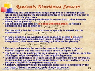 Copyright © 2006, Dr. Carlos Cordeiro and Prof. Dharma P. Agrawal, All rights reserved. 29
Randomly Distributed Sensors
 The sensing and communication ranges required in a randomly placed
sensor are governed by the maximum distance to be covered by any one of
the sensors in the given area
 If the N-nodes are uniformly distributed in an area A=LxL, then the node
density can be given by
 The probability that there are m nodes within the area S, is Poisson
distributed and can be given by :
 The probability that the monitored area or space is 1-covered, can be
expressed as :
 In many situations, an event need to be sensed by at least k close-by
sensors for a cooperative decision (such as relative location using
triangulation), then concurrent sensing by k SNs can be given by
 One way to determine the area to be covered by each SN is to form a
Voronoi diagram and one such example is shown in Figure 8.10
 The basic idea is to partition the area in to a set of convex polygons such that
all polygons edges are equidistant from neighboring sensors
 A simplistic approach is to let each sensor at least sense the area covered by
its surrounding polygon and maximum distance to be covered by a SN in a
polygon will govern the required sensing area
 Similarly, minimum wireless transmission range can be determined by the
maximum distance between any pair of adjacent sensors
AN /=λ
S
m
e
m
S
mP λλ −
=
!
)(
)(
)0(1cov1 Pp ered −=−
S
e λ−
−=1
∑∑
−
=
−
−
=
− −=−=
1
0
1
0
cov
!
)(
1)(1
k
m
S
mk
m
eredk e
m
S
mPp λλ
 