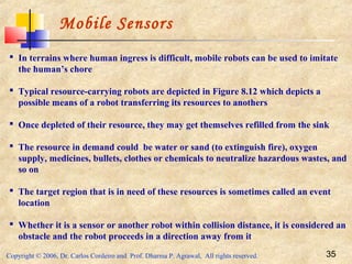 Copyright © 2006, Dr. Carlos Cordeiro and Prof. Dharma P. Agrawal, All rights reserved. 35
Mobile Sensors
 In terrains where human ingress is difficult, mobile robots can be used to imitate
the human’s chore
 Typical resource-carrying robots are depicted in Figure 8.12 which depicts a
possible means of a robot transferring its resources to anothers
 Once depleted of their resource, they may get themselves refilled from the sink
 The resource in demand could be water or sand (to extinguish fire), oxygen
supply, medicines, bullets, clothes or chemicals to neutralize hazardous wastes, and
so on
 The target region that is in need of these resources is sometimes called an event
location
 Whether it is a sensor or another robot within collision distance, it is considered an
obstacle and the robot proceeds in a direction away from it
 