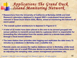 Copyright © 2006, Dr. Carlos Cordeiro and Prof. Dharma P. Agrawal, All rights reserved. 40
Applications The Grand Duck
Island Monitoring Network
 Researchers from the University of California at Berkeley (UCB) and Intel
Research Laboratory deployed in August 2002 a mote-based tiered sensor
network in Great Duck Island (GDI), Maine, aimed at monitoring the behavior of
storm petrel
 The overall system architecture is depicted in Figure 8.13
 A total of 32 motes have been placed in the area to be sensed grouped into
sensor patches to transmit sensed data to a gateway which is responsible for
forwarding the information from the sensor patch to a remote base station
through a local transit network
 The base station then provides data logging and replicates the data every 15
minutes to a database in Berkeley over a satellite link
 Remote users can access the replica database server in Berkeley, while local
users make use of a small PDA-size device to perform local interactions such
as adjusting the sampling rates, power management parameters, etc.
 