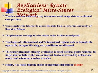 Copyright © 2006, Dr. Carlos Cordeiro and Prof. Dharma P. Agrawal, All rights reserved. 43
Applications: Remote
Ecological Micro-Sensor
Network Weather data are collected every ten minutes and image data are collected
once per hour
 Users employ the Internet to access the data from a server in University of
Hawaii at Manoa
 The placement strategy for the sensor nodes is then investigated
 Topologies of 1-dimensional and 2-dimensional regions such as triangle tile,
square tile, hexagon tile, ring, star, and linear are discussed
 The sensor placement strategy evaluation is based on three goals: resilience to
single point of failure, the area of interest has to be covered by at lease one
sensor, and minimum number of nodes
 Finally, it is found that the choice of placement depends on d and r
 