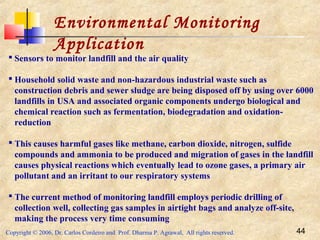 Copyright © 2006, Dr. Carlos Cordeiro and Prof. Dharma P. Agrawal, All rights reserved. 44
Environmental Monitoring
Application
 Sensors to monitor landfill and the air quality
 Household solid waste and non-hazardous industrial waste such as
construction debris and sewer sludge are being disposed off by using over 6000
landfills in USA and associated organic components undergo biological and
chemical reaction such as fermentation, biodegradation and oxidation-
reduction
 This causes harmful gases like methane, carbon dioxide, nitrogen, sulfide
compounds and ammonia to be produced and migration of gases in the landfill
causes physical reactions which eventually lead to ozone gases, a primary air
pollutant and an irritant to our respiratory systems
 The current method of monitoring landfill employs periodic drilling of
collection well, collecting gas samples in airtight bags and analyze off-site,
making the process very time consuming
 